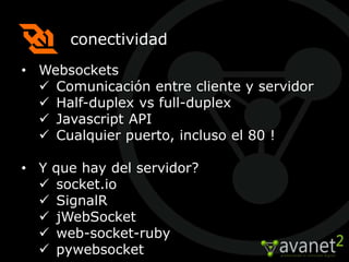 conectividad
• Websockets
   Comunicación entre cliente y servidor
   Half-duplex vs full-duplex
   Javascript API
   Cualquier puerto, incluso el 80 !

• Y que hay del servidor?
   socket.io
   SignalR
   jWebSocket
   web-socket-ruby
   pywebsocket
 