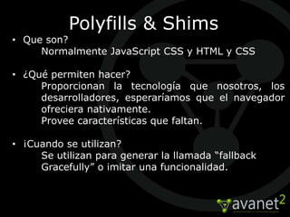 Polyfills & Shims
• Que son?
     Normalmente JavaScript CSS y HTML y CSS

• ¿Qué permiten hacer?
     Proporcionan la tecnología que nosotros, los
     desarrolladores, esperaríamos que el navegador
     ofreciera nativamente.
     Provee características que faltan.

• ¡Cuando se utilizan?
     Se utilizan para generar la llamada “fallback
     Gracefully” o imitar una funcionalidad.
 
