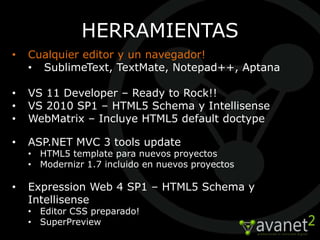 HERRAMIENTAS
•   Cualquier editor y un navegador!
    • SublimeText, TextMate, Notepad++, Aptana

•   VS 11 Developer – Ready to Rock!!
•   VS 2010 SP1 – HTML5 Schema y Intellisense
•   WebMatrix – Incluye HTML5 default doctype

•   ASP.NET MVC 3 tools update
    • HTML5 template para nuevos proyectos
    • Modernizr 1.7 incluido en nuevos proyectos

•   Expression Web 4 SP1 – HTML5 Schema y
    Intellisense
    • Editor CSS preparado!
    • SuperPreview
 