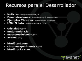 Recursos para el Desarrollador
•   Noticias: blogs.msdn.com/IE
•   Demostraciones: www.beautyoftheweb.com
•   Ejemplos Técnicos: www.ietestdrive.com
•   HTML5 Labs: www.html5labs.com

•   cristalab.com
•   mejorandola.la
•   maestrosdelweb.com
•   avanet.org

• html5test.com
• chromeexperiments.com
• html5rocks.com
 