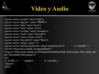 <paramname=“quality” value=“high”/> 
<paramname=“bgcolor” value=“#ffffff”/> 
<paramname=“play” value=“true”/> 
<paramname=“loop” value=“true”/> 
<paramname=“wmode” value=“window”/> 
<paramname=“scale” value=“showall”/> 
<paramname=“menu” value=“true”/> 
<paramname=“devicefont” value=“false”/> 
<paramname=“salign” value=“”/> 
<paramname=“allowScriptAccess” value=“sameDomain”/> <!--<![endif]--> 
<a href=“http://www.adobe.com/go/getflash”> 
<img src=“http://www.adobe.com/images/shared/download_buttons/get_flash_player.gif” 
alt=“Get Adobe Flash player”/> 
</a> 
<!--[if !IE]>--> </object> <!--<![endif]--> 
</object> 
</div> 
 
