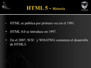 • HTML se publica por primera vez en el 1991. 
• HTML 4.0 se introduce en 1997. 
• En el 2007, W3C y WHATWG comienza el desarrollo 
de HTML5. 
 