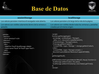 sessionStorage localStorage 
Los valores persisten mientras el navegador este abierto. Los valores persisten a lo largo de la vida de la página. 
Los valores son visibles solamente dentro de la ventana o 
pestaña 
Los valores son visibles desde todas las ventanas y pestañas 
creados por el mismo origen. 
<article> 
<section> 
<ul id="previous"></ul> 
</section> 
<section> 
<div> 
<label for="local">localStorage:</label> 
<input name="local" id="local" type="text"> 
</div> 
</section> 
</article> 
<script> 
function getStorage(type) { 
var storage = window[type + 'Storage'], 
delta = 0, li = document.createElement('li'); 
if (!window[type + 'Storage']) return; 
if (storage.getItem('value')) { 
li.innerHTML = type + 'Storage: ' + storage.getItem('value'); 
} else { 
li.innerHTML = type + 'Storage is empty'; } 
document.querySelector('#previous').appendChild(li); 
} 
getStorage('local'); 
addEvent(document.querySelector('#local'), 'keyup', function () { 
localStorage.setItem('value', this.value); 
localStorage.setItem('timestamp', (new Date()).getTime()); 
}); 
</script> 
 