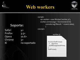 Safari 4+ 
Firefox 3.5+ 
Opera 10.6+ 
Chrome 3+ 
IE no soportado 
<script> 
var worker = new Worker('worker.js'); 
worker.onmessage = function(event){ 
console.log('Result: ' + event.data); 
} 
</script> 
worker.js 
function findPrimes(){ 
// ... algoritmo 
postMessage(nextPrime); 
} 
findPrimes(); 
 