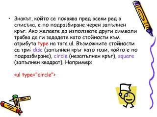 • Знакът, който се появява пред всеки ред в
списъка, е по подразбиране черен запълнен
кръг. Ако желаете да използвате други символи
трябва да ги зададете като стойности към
атрибута type на тага ul. Възможните стойности
са три: disc (запълнен кръг като този, който е по
подразбиране), circle (незапълнен кръг), square
(запълнен квадрат). Например:
<ul type="circle">

 