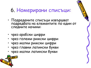6. Номерирани списъци:
• Подредените списъци извършват
подредбата на елементите по един от
следните начини:
•
•
•
•
•

чрез арабски цифри
чрез големи римски цифри
чрез малки римски цифри
чрез главни латински букви
чрез малки латински букви

 