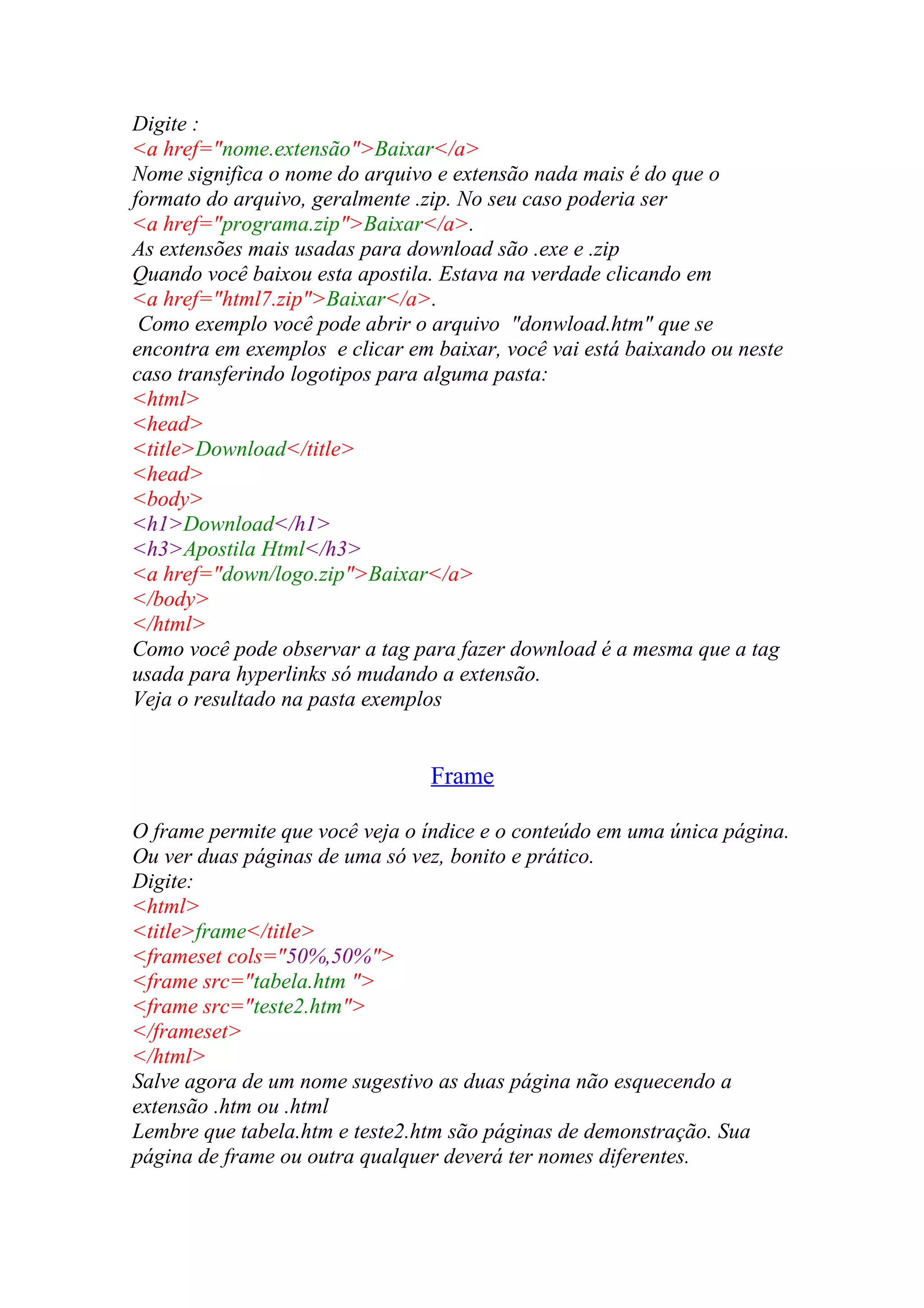 Digite :
<a href="nome.extensão">Baixar</a>
Nome significa o nome do arquivo e extensão nada mais é do que o
formato do arquivo, geralmente .zip. No seu caso poderia ser
<a href="programa.zip">Baixar</a>.
As extensões mais usadas para download são .exe e .zip
Quando você baixou esta apostila. Estava na verdade clicando em
<a href="html7.zip">Baixar</a>.
Como exemplo você pode abrir o arquivo "donwload.htm" que se
encontra em exemplos e clicar em baixar, você vai está baixando ou neste
caso transferindo logotipos para alguma pasta:
<html>
<head>
<title>Download</title>
<head>
<body>
<h1>Download</h1>
<h3>Apostila Html</h3>
<a href="down/logo.zip">Baixar</a>
</body>
</html>
Como você pode observar a tag para fazer download é a mesma que a tag
usada para hyperlinks só mudando a extensão.
Veja o resultado na pasta exemplos
Frame
O frame permite que você veja o índice e o conteúdo em uma única página.
Ou ver duas páginas de uma só vez, bonito e prático.
Digite:
<html>
<title>frame</title>
<frameset cols="50%,50%">
<frame src="tabela.htm ">
<frame src="teste2.htm">
</frameset>
</html>
Salve agora de um nome sugestivo as duas página não esquecendo a
extensão .htm ou .html
Lembre que tabela.htm e teste2.htm são páginas de demonstração. Sua
página de frame ou outra qualquer deverá ter nomes diferentes.
 