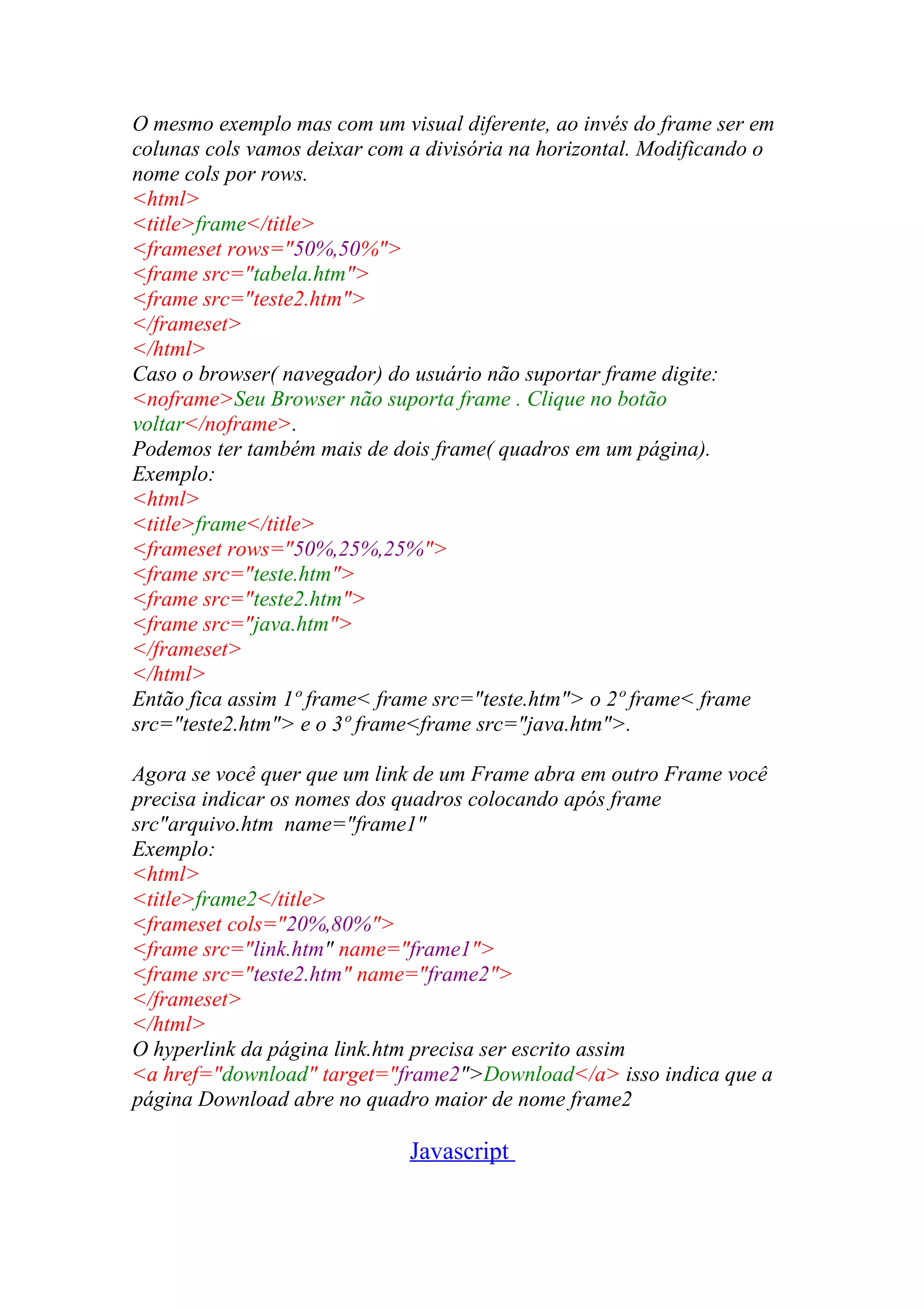 O mesmo exemplo mas com um visual diferente, ao invés do frame ser em
colunas cols vamos deixar com a divisória na horizontal. Modificando o
nome cols por rows.
<html>
<title>frame</title>
<frameset rows="50%,50%">
<frame src="tabela.htm">
<frame src="teste2.htm">
</frameset>
</html>
Caso o browser( navegador) do usuário não suportar frame digite:
<noframe>Seu Browser não suporta frame . Clique no botão
voltar</noframe>.
Podemos ter também mais de dois frame( quadros em um página).
Exemplo:
<html>
<title>frame</title>
<frameset rows="50%,25%,25%">
<frame src="teste.htm">
<frame src="teste2.htm">
<frame src="java.htm">
</frameset>
</html>
Então fica assim 1º frame< frame src="teste.htm"> o 2º frame< frame
src="teste2.htm"> e o 3º frame<frame src="java.htm">.
Agora se você quer que um link de um Frame abra em outro Frame você
precisa indicar os nomes dos quadros colocando após frame
src"arquivo.htm name="frame1"
Exemplo:
<html>
<title>frame2</title>
<frameset cols="20%,80%">
<frame src="link.htm" name="frame1">
<frame src="teste2.htm" name="frame2">
</frameset>
</html>
O hyperlink da página link.htm precisa ser escrito assim
<a href="download" target="frame2">Download</a> isso indica que a
página Download abre no quadro maior de nome frame2
Javascript
 