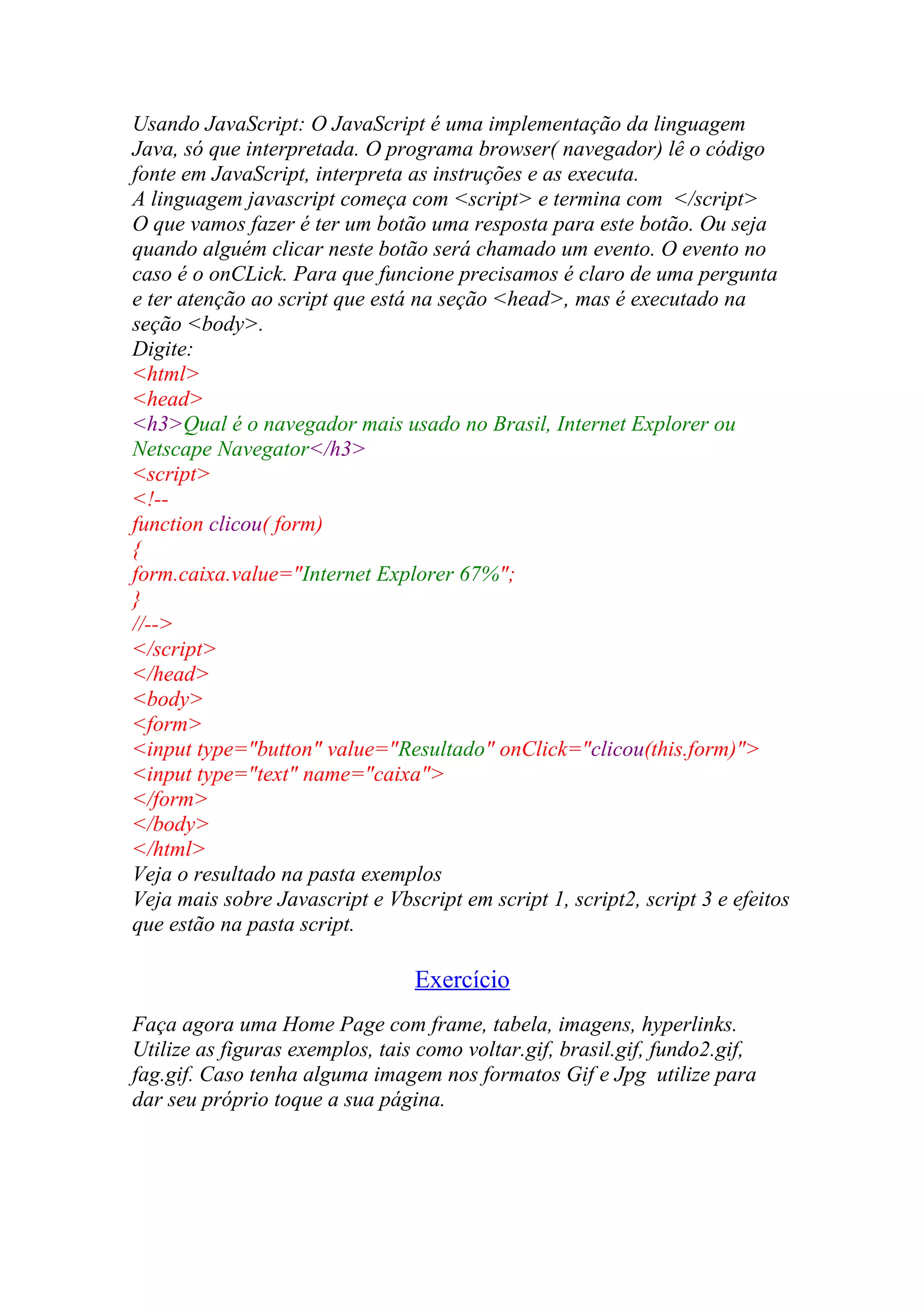 Usando JavaScript: O JavaScript é uma implementação da linguagem
Java, só que interpretada. O programa browser( navegador) lê o código
fonte em JavaScript, interpreta as instruções e as executa.
A linguagem javascript começa com <script> e termina com </script>
O que vamos fazer é ter um botão uma resposta para este botão. Ou seja
quando alguém clicar neste botão será chamado um evento. O evento no
caso é o onCLick. Para que funcione precisamos é claro de uma pergunta
e ter atenção ao script que está na seção <head>, mas é executado na
seção <body>.
Digite:
<html>
<head>
<h3>Qual é o navegador mais usado no Brasil, Internet Explorer ou
Netscape Navegator</h3>
<script>
<!--
function clicou( form)
{
form.caixa.value="Internet Explorer 67%";
}
//-->
</script>
</head>
<body>
<form>
<input type="button" value="Resultado" onClick="clicou(this.form)">
<input type="text" name="caixa">
</form>
</body>
</html>
Veja o resultado na pasta exemplos
Veja mais sobre Javascript e Vbscript em script 1, script2, script 3 e efeitos
que estão na pasta script.
Exercício
Faça agora uma Home Page com frame, tabela, imagens, hyperlinks.
Utilize as figuras exemplos, tais como voltar.gif, brasil.gif, fundo2.gif,
fag.gif. Caso tenha alguma imagem nos formatos Gif e Jpg utilize para
dar seu próprio toque a sua página.
 