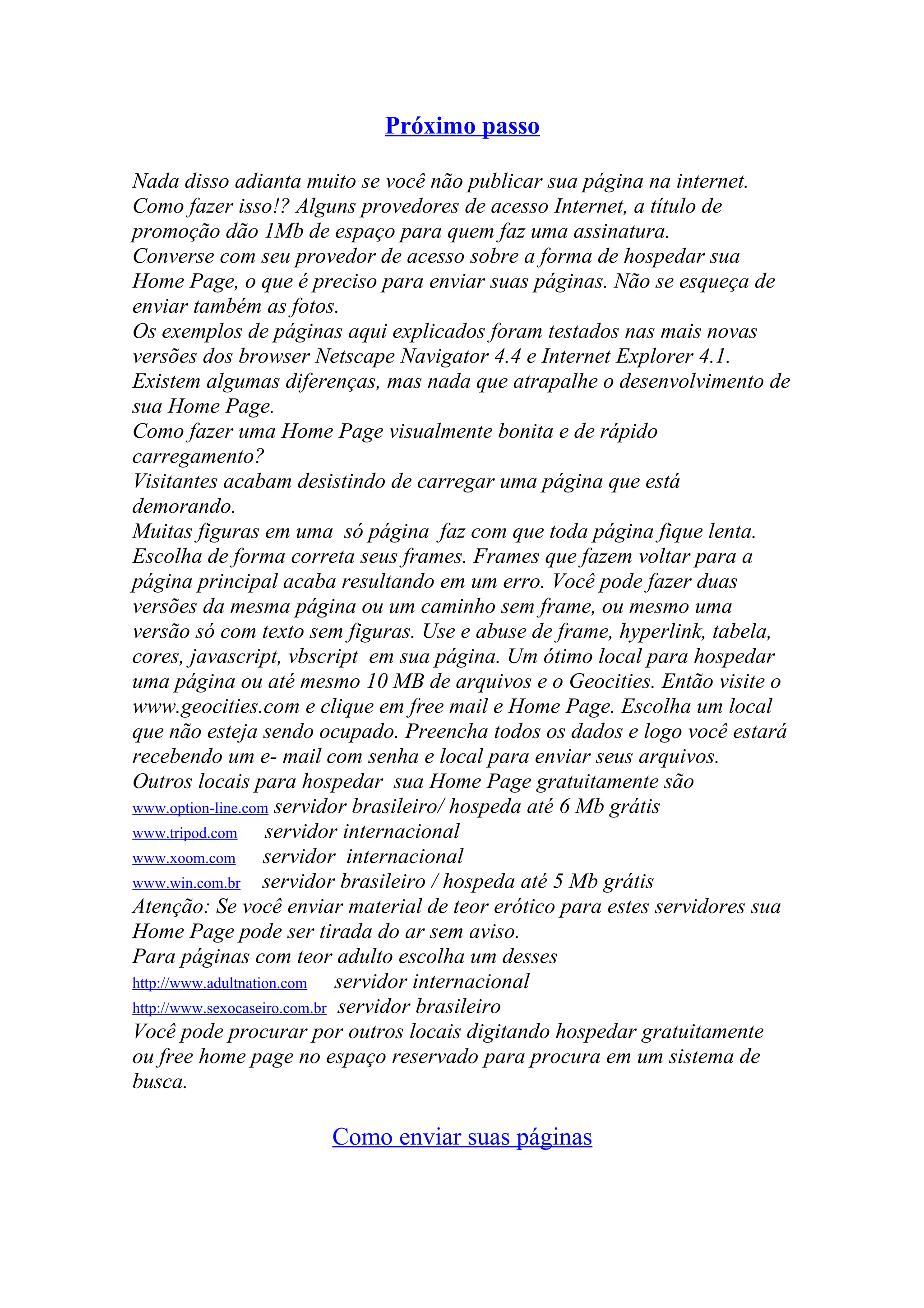 Próximo passo
Nada disso adianta muito se você não publicar sua página na internet.
Como fazer isso!? Alguns provedores de acesso Internet, a título de
promoção dão 1Mb de espaço para quem faz uma assinatura.
Converse com seu provedor de acesso sobre a forma de hospedar sua
Home Page, o que é preciso para enviar suas páginas. Não se esqueça de
enviar também as fotos.
Os exemplos de páginas aqui explicados foram testados nas mais novas
versões dos browser Netscape Navigator 4.4 e Internet Explorer 4.1.
Existem algumas diferenças, mas nada que atrapalhe o desenvolvimento de
sua Home Page.
Como fazer uma Home Page visualmente bonita e de rápido
carregamento?
Visitantes acabam desistindo de carregar uma página que está
demorando.
Muitas figuras em uma só página faz com que toda página fique lenta.
Escolha de forma correta seus frames. Frames que fazem voltar para a
página principal acaba resultando em um erro. Você pode fazer duas
versões da mesma página ou um caminho sem frame, ou mesmo uma
versão só com texto sem figuras. Use e abuse de frame, hyperlink, tabela,
cores, javascript, vbscript em sua página. Um ótimo local para hospedar
uma página ou até mesmo 10 MB de arquivos e o Geocities. Então visite o
www.geocities.com e clique em free mail e Home Page. Escolha um local
que não esteja sendo ocupado. Preencha todos os dados e logo você estará
recebendo um e- mail com senha e local para enviar seus arquivos.
Outros locais para hospedar sua Home Page gratuitamente são
www.option-line.com servidor brasileiro/ hospeda até 6 Mb grátis
www.tripod.com servidor internacional
www.xoom.com servidor internacional
www.win.com.br servidor brasileiro / hospeda até 5 Mb grátis
Atenção: Se você enviar material de teor erótico para estes servidores sua
Home Page pode ser tirada do ar sem aviso.
Para páginas com teor adulto escolha um desses
http://www.adultnation.com servidor internacional
http://www.sexocaseiro.com.br servidor brasileiro
Você pode procurar por outros locais digitando hospedar gratuitamente
ou free home page no espaço reservado para procura em um sistema de
busca.
Como enviar suas páginas
 