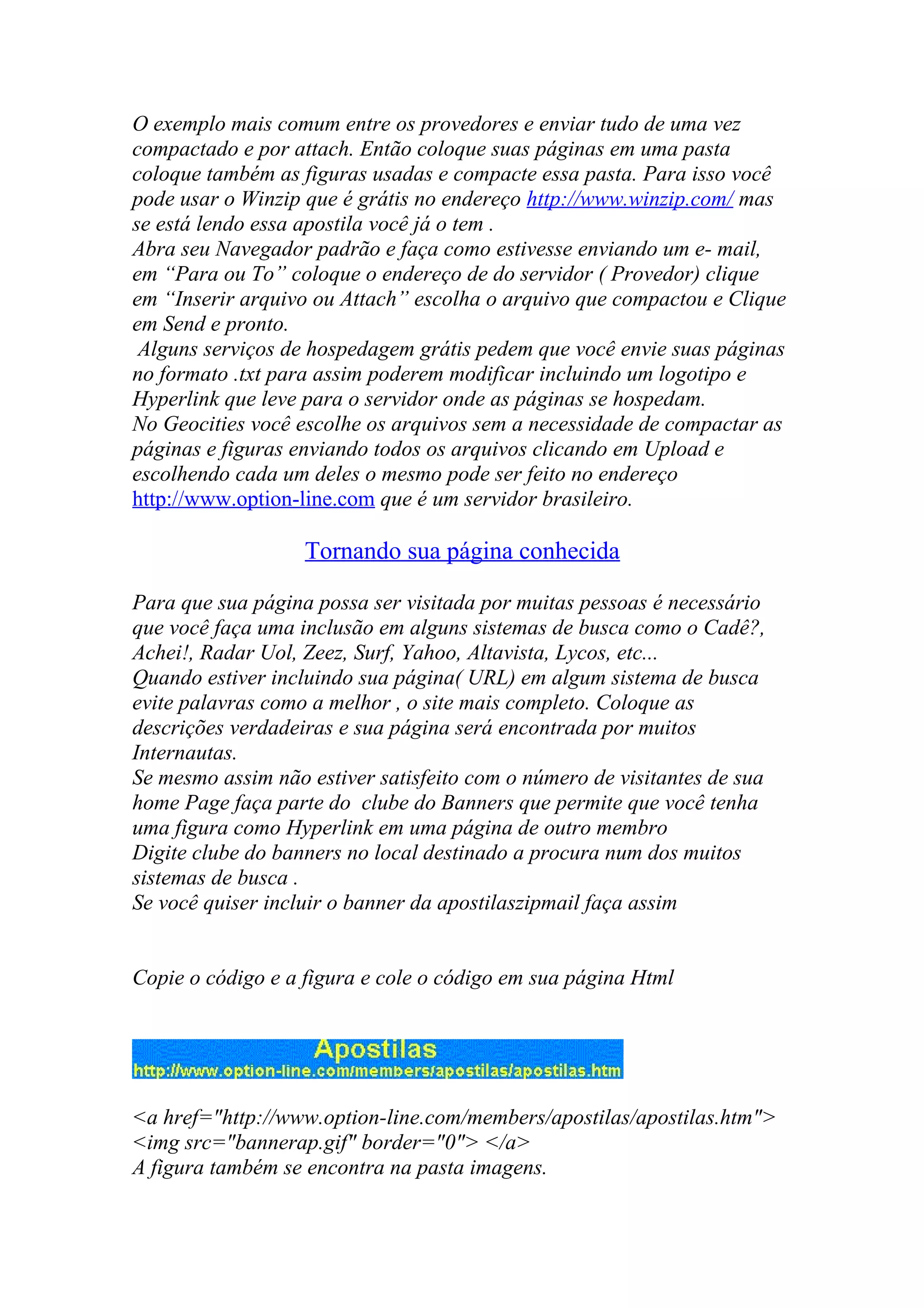 O exemplo mais comum entre os provedores e enviar tudo de uma vez
compactado e por attach. Então coloque suas páginas em uma pasta
coloque também as figuras usadas e compacte essa pasta. Para isso você
pode usar o Winzip que é grátis no endereço http://www.winzip.com/ mas
se está lendo essa apostila você já o tem .
Abra seu Navegador padrão e faça como estivesse enviando um e- mail,
em “Para ou To” coloque o endereço de do servidor ( Provedor) clique
em “Inserir arquivo ou Attach” escolha o arquivo que compactou e Clique
em Send e pronto.
Alguns serviços de hospedagem grátis pedem que você envie suas páginas
no formato .txt para assim poderem modificar incluindo um logotipo e
Hyperlink que leve para o servidor onde as páginas se hospedam.
No Geocities você escolhe os arquivos sem a necessidade de compactar as
páginas e figuras enviando todos os arquivos clicando em Upload e
escolhendo cada um deles o mesmo pode ser feito no endereço
http://www.option-line.com que é um servidor brasileiro.
Tornando sua página conhecida
Para que sua página possa ser visitada por muitas pessoas é necessário
que você faça uma inclusão em alguns sistemas de busca como o Cadê?,
Achei!, Radar Uol, Zeez, Surf, Yahoo, Altavista, Lycos, etc...
Quando estiver incluindo sua página( URL) em algum sistema de busca
evite palavras como a melhor , o site mais completo. Coloque as
descrições verdadeiras e sua página será encontrada por muitos
Internautas.
Se mesmo assim não estiver satisfeito com o número de visitantes de sua
home Page faça parte do clube do Banners que permite que você tenha
uma figura como Hyperlink em uma página de outro membro
Digite clube do banners no local destinado a procura num dos muitos
sistemas de busca .
Se você quiser incluir o banner da apostilaszipmail faça assim
Copie o código e a figura e cole o código em sua página Html
<a href="http://www.option-line.com/members/apostilas/apostilas.htm">
<img src="bannerap.gif" border="0"> </a>
A figura também se encontra na pasta imagens.
 