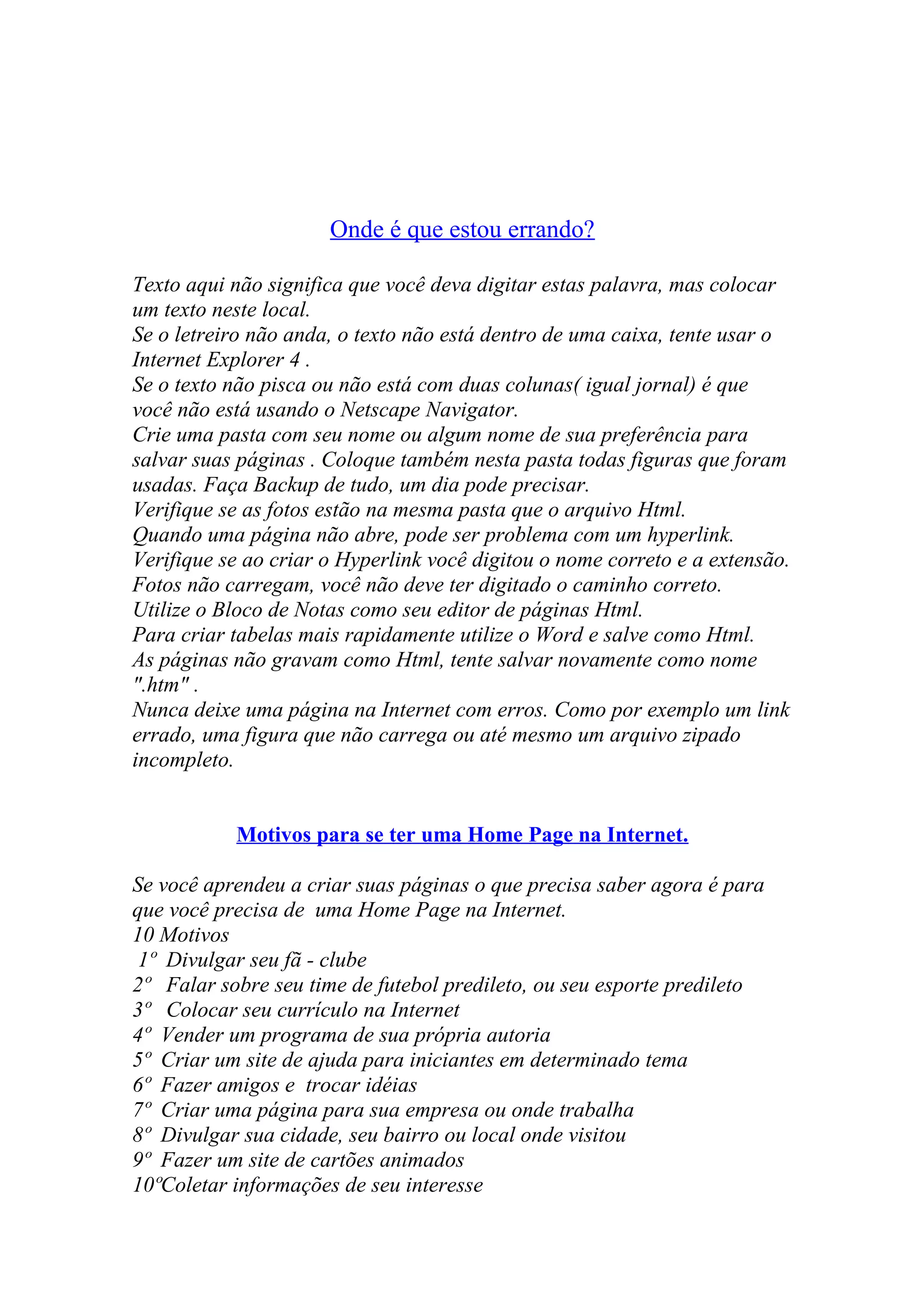 Onde é que estou errando?
Texto aqui não significa que você deva digitar estas palavra, mas colocar
um texto neste local.
Se o letreiro não anda, o texto não está dentro de uma caixa, tente usar o
Internet Explorer 4 .
Se o texto não pisca ou não está com duas colunas( igual jornal) é que
você não está usando o Netscape Navigator.
Crie uma pasta com seu nome ou algum nome de sua preferência para
salvar suas páginas . Coloque também nesta pasta todas figuras que foram
usadas. Faça Backup de tudo, um dia pode precisar.
Verifique se as fotos estão na mesma pasta que o arquivo Html.
Quando uma página não abre, pode ser problema com um hyperlink.
Verifique se ao criar o Hyperlink você digitou o nome correto e a extensão.
Fotos não carregam, você não deve ter digitado o caminho correto.
Utilize o Bloco de Notas como seu editor de páginas Html.
Para criar tabelas mais rapidamente utilize o Word e salve como Html.
As páginas não gravam como Html, tente salvar novamente como nome
".htm" .
Nunca deixe uma página na Internet com erros. Como por exemplo um link
errado, uma figura que não carrega ou até mesmo um arquivo zipado
incompleto.
Motivos para se ter uma Home Page na Internet.
Se você aprendeu a criar suas páginas o que precisa saber agora é para
que você precisa de uma Home Page na Internet.
10 Motivos
1º Divulgar seu fã - clube
2º Falar sobre seu time de futebol predileto, ou seu esporte predileto
3º Colocar seu currículo na Internet
4º Vender um programa de sua própria autoria
5º Criar um site de ajuda para iniciantes em determinado tema
6º Fazer amigos e trocar idéias
7º Criar uma página para sua empresa ou onde trabalha
8º Divulgar sua cidade, seu bairro ou local onde visitou
9º Fazer um site de cartões animados
10ºColetar informações de seu interesse
 