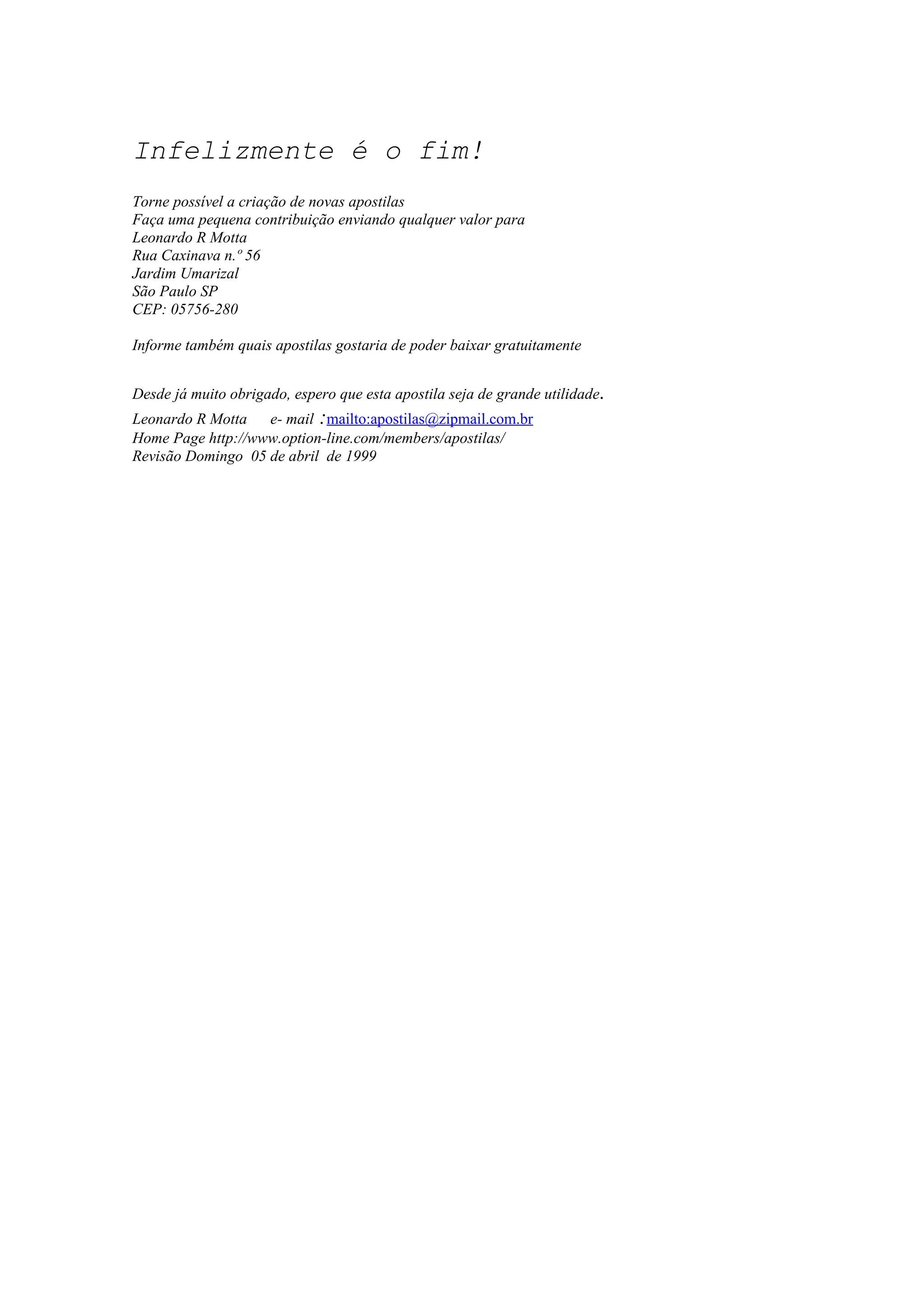 Infelizmente é o fim!
Torne possível a criação de novas apostilas
Faça uma pequena contribuição enviando qualquer valor para
Leonardo R Motta
Rua Caxinava n.º 56
Jardim Umarizal
São Paulo SP
CEP: 05756-280
Informe também quais apostilas gostaria de poder baixar gratuitamente
Desde já muito obrigado, espero que esta apostila seja de grande utilidade.
Leonardo R Motta e- mail :mailto:apostilas@zipmail.com.br
Home Page http://www.option-line.com/members/apostilas/
Revisão Domingo 05 de abril de 1999
 