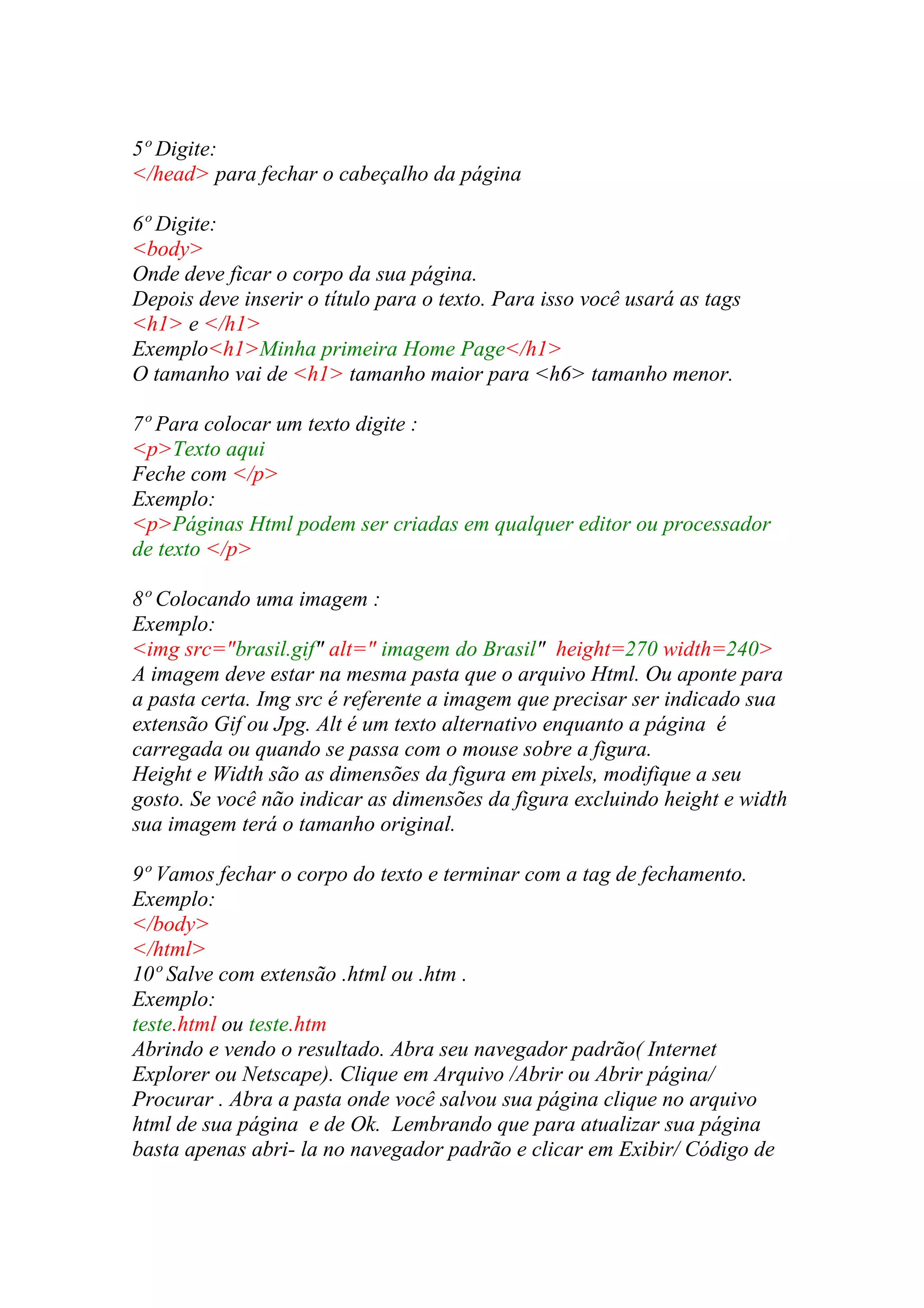 5º Digite:
</head> para fechar o cabeçalho da página
6º Digite:
<body>
Onde deve ficar o corpo da sua página.
Depois deve inserir o título para o texto. Para isso você usará as tags
<h1> e </h1>
Exemplo<h1>Minha primeira Home Page</h1>
O tamanho vai de <h1> tamanho maior para <h6> tamanho menor.
7º Para colocar um texto digite :
<p>Texto aqui
Feche com </p>
Exemplo:
<p>Páginas Html podem ser criadas em qualquer editor ou processador
de texto </p>
8º Colocando uma imagem :
Exemplo:
<img src="brasil.gif" alt=" imagem do Brasil" height=270 width=240>
A imagem deve estar na mesma pasta que o arquivo Html. Ou aponte para
a pasta certa. Img src é referente a imagem que precisar ser indicado sua
extensão Gif ou Jpg. Alt é um texto alternativo enquanto a página é
carregada ou quando se passa com o mouse sobre a figura.
Height e Width são as dimensões da figura em pixels, modifique a seu
gosto. Se você não indicar as dimensões da figura excluindo height e width
sua imagem terá o tamanho original.
9º Vamos fechar o corpo do texto e terminar com a tag de fechamento.
Exemplo:
</body>
</html>
10º Salve com extensão .html ou .htm .
Exemplo:
teste.html ou teste.htm
Abrindo e vendo o resultado. Abra seu navegador padrão( Internet
Explorer ou Netscape). Clique em Arquivo /Abrir ou Abrir página/
Procurar . Abra a pasta onde você salvou sua página clique no arquivo
html de sua página e de Ok. Lembrando que para atualizar sua página
basta apenas abri- la no navegador padrão e clicar em Exibir/ Código de
 