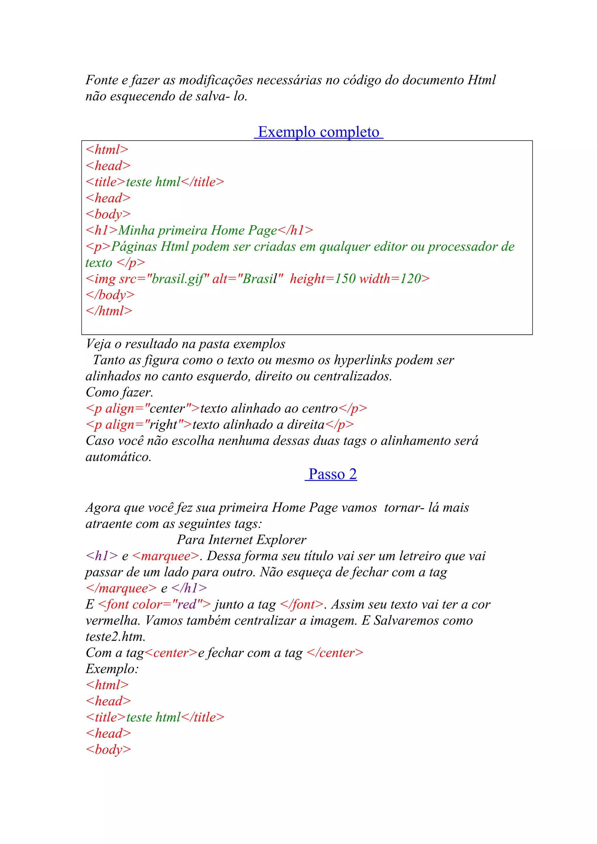 Fonte e fazer as modificações necessárias no código do documento Html
não esquecendo de salva- lo.
Exemplo completo
<html>
<head>
<title>teste html</title>
<head>
<body>
<h1>Minha primeira Home Page</h1>
<p>Páginas Html podem ser criadas em qualquer editor ou processador de
texto </p>
<img src="brasil.gif" alt="Brasil" height=150 width=120>
</body>
</html>
Veja o resultado na pasta exemplos
Tanto as figura como o texto ou mesmo os hyperlinks podem ser
alinhados no canto esquerdo, direito ou centralizados.
Como fazer.
<p align="center">texto alinhado ao centro</p>
<p align="right">texto alinhado a direita</p>
Caso você não escolha nenhuma dessas duas tags o alinhamento será
automático.
Passo 2
Agora que você fez sua primeira Home Page vamos tornar- lá mais
atraente com as seguintes tags:
Para Internet Explorer
<h1> e <marquee>. Dessa forma seu título vai ser um letreiro que vai
passar de um lado para outro. Não esqueça de fechar com a tag
</marquee> e </h1>
E <font color="red"> junto a tag </font>. Assim seu texto vai ter a cor
vermelha. Vamos também centralizar a imagem. E Salvaremos como
teste2.htm.
Com a tag<center>e fechar com a tag </center>
Exemplo:
<html>
<head>
<title>teste html</title>
<head>
<body>
 