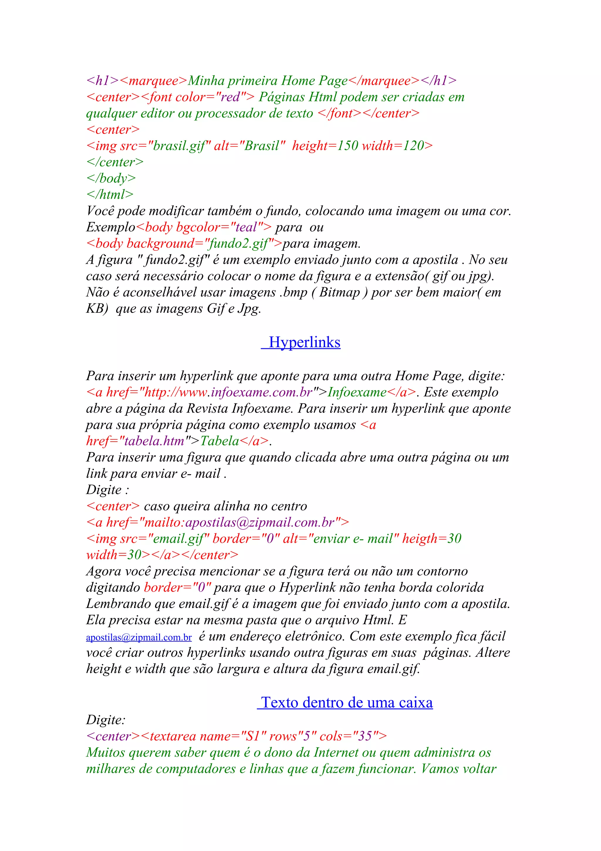 <h1><marquee>Minha primeira Home Page</marquee></h1>
<center><font color="red"> Páginas Html podem ser criadas em
qualquer editor ou processador de texto </font></center>
<center>
<img src="brasil.gif" alt="Brasil" height=150 width=120>
</center>
</body>
</html>
Você pode modificar também o fundo, colocando uma imagem ou uma cor.
Exemplo<body bgcolor="teal"> para ou
<body background="fundo2.gif">para imagem.
A figura " fundo2.gif" é um exemplo enviado junto com a apostila . No seu
caso será necessário colocar o nome da figura e a extensão( gif ou jpg).
Não é aconselhável usar imagens .bmp ( Bitmap ) por ser bem maior( em
KB) que as imagens Gif e Jpg.
Hyperlinks
Para inserir um hyperlink que aponte para uma outra Home Page, digite:
<a href="http://www.infoexame.com.br">Infoexame</a>. Este exemplo
abre a página da Revista Infoexame. Para inserir um hyperlink que aponte
para sua própria página como exemplo usamos <a
href="tabela.htm">Tabela</a>.
Para inserir uma figura que quando clicada abre uma outra página ou um
link para enviar e- mail .
Digite :
<center> caso queira alinha no centro
<a href="mailto:apostilas@zipmail.com.br">
<img src="email.gif" border="0" alt="enviar e- mail" heigth=30
width=30></a></center>
Agora você precisa mencionar se a figura terá ou não um contorno
digitando border="0" para que o Hyperlink não tenha borda colorida
Lembrando que email.gif é a imagem que foi enviado junto com a apostila.
Ela precisa estar na mesma pasta que o arquivo Html. E
apostilas@zipmail.com.br é um endereço eletrônico. Com este exemplo fica fácil
você criar outros hyperlinks usando outra figuras em suas páginas. Altere
height e width que são largura e altura da figura email.gif.
Texto dentro de uma caixa
Digite:
<center><textarea name="S1" rows"5" cols="35">
Muitos querem saber quem é o dono da Internet ou quem administra os
milhares de computadores e linhas que a fazem funcionar. Vamos voltar
 