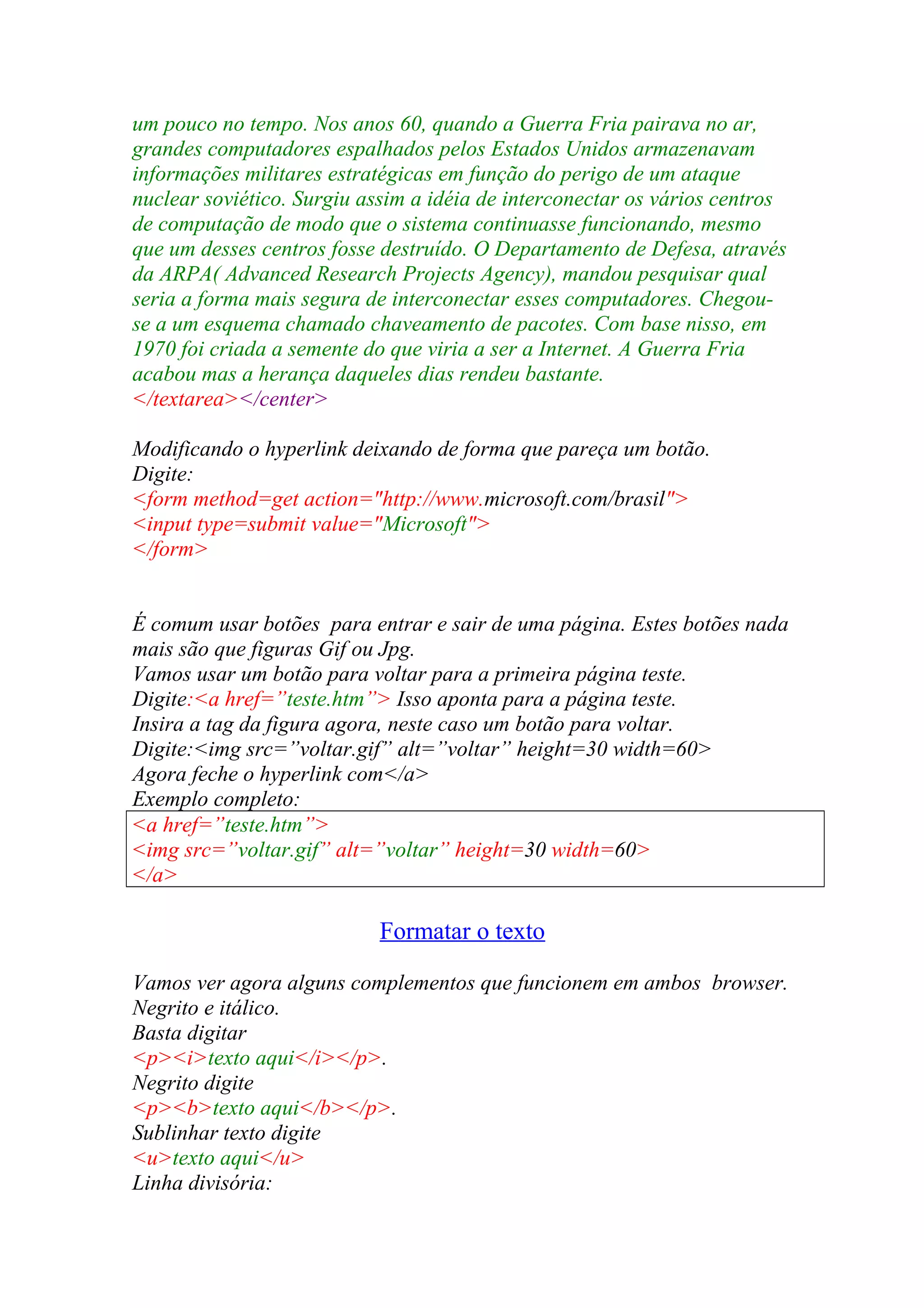 um pouco no tempo. Nos anos 60, quando a Guerra Fria pairava no ar,
grandes computadores espalhados pelos Estados Unidos armazenavam
informações militares estratégicas em função do perigo de um ataque
nuclear soviético. Surgiu assim a idéia de interconectar os vários centros
de computação de modo que o sistema continuasse funcionando, mesmo
que um desses centros fosse destruído. O Departamento de Defesa, através
da ARPA( Advanced Research Projects Agency), mandou pesquisar qual
seria a forma mais segura de interconectar esses computadores. Chegou-
se a um esquema chamado chaveamento de pacotes. Com base nisso, em
1970 foi criada a semente do que viria a ser a Internet. A Guerra Fria
acabou mas a herança daqueles dias rendeu bastante.
</textarea></center>
Modificando o hyperlink deixando de forma que pareça um botão.
Digite:
<form method=get action="http://www.microsoft.com/brasil">
<input type=submit value="Microsoft">
</form>
É comum usar botões para entrar e sair de uma página. Estes botões nada
mais são que figuras Gif ou Jpg.
Vamos usar um botão para voltar para a primeira página teste.
Digite:<a href=”teste.htm”> Isso aponta para a página teste.
Insira a tag da figura agora, neste caso um botão para voltar.
Digite:<img src=”voltar.gif” alt=”voltar” height=30 width=60>
Agora feche o hyperlink com</a>
Exemplo completo:
<a href=”teste.htm”>
<img src=”voltar.gif” alt=”voltar” height=30 width=60>
</a>
Formatar o texto
Vamos ver agora alguns complementos que funcionem em ambos browser.
Negrito e itálico.
Basta digitar
<p><i>texto aqui</i></p>.
Negrito digite
<p><b>texto aqui</b></p>.
Sublinhar texto digite
<u>texto aqui</u>
Linha divisória:
 