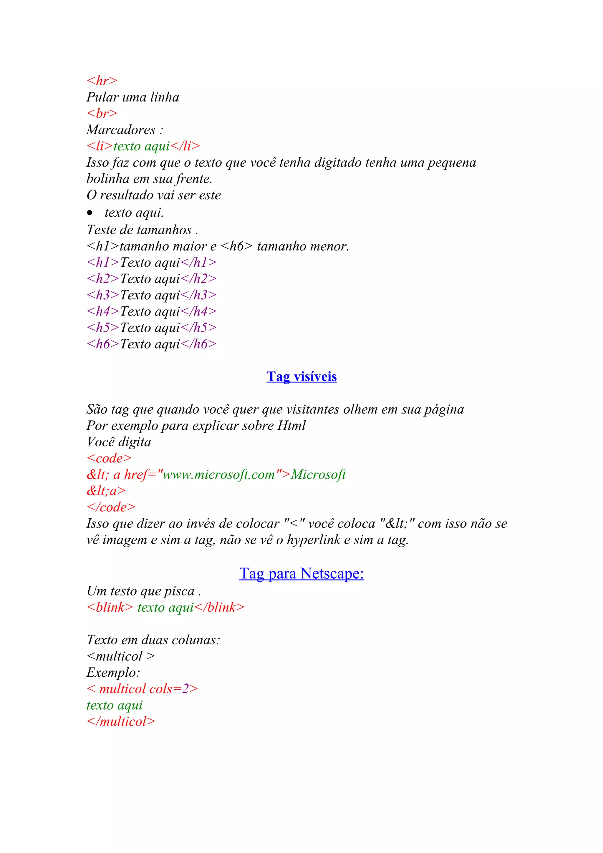 <hr>
Pular uma linha
<br>
Marcadores :
<li>texto aqui</li>
Isso faz com que o texto que você tenha digitado tenha uma pequena
bolinha em sua frente.
O resultado vai ser este
• texto aqui.
Teste de tamanhos .
<h1>tamanho maior e <h6> tamanho menor.
<h1>Texto aqui</h1>
<h2>Texto aqui</h2>
<h3>Texto aqui</h3>
<h4>Texto aqui</h4>
<h5>Texto aqui</h5>
<h6>Texto aqui</h6>
Tag visíveis
São tag que quando você quer que visitantes olhem em sua página
Por exemplo para explicar sobre Html
Você digita
<code>
< a href="www.microsoft.com">Microsoft
<a>
</code>
Isso que dizer ao invés de colocar "<" você coloca "<" com isso não se
vê imagem e sim a tag, não se vê o hyperlink e sim a tag.
Tag para Netscape:
Um testo que pisca .
<blink> texto aqui</blink>
Texto em duas colunas:
<multicol >
Exemplo:
< multicol cols=2>
texto aqui
</multicol>
 