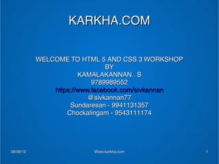 KARKHA.COM


           WELCOME TO HTML 5 AND CSS 3 WORKSHOP
                               BY
                       KAMALAKANNAN . S
                           9789989552
               https://www.facebook.com/sivkannan
                          @sivkannan77
                    Sundaresan - 9941131357
                   Chockalingam - 9543111174




09/09/12                  Www.karkha.com            1
 