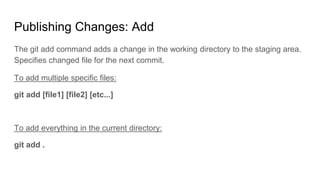 Publishing Changes: Add
The git add command adds a change in the working directory to the staging area.
Specifies changed file for the next commit.
To add multiple specific files:
git add [file1] [file2] [etc...]
To add everything in the current directory:
git add .
 