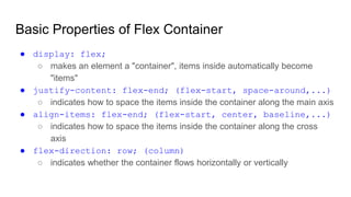 Basic Properties of Flex Container
● display: flex;
○ makes an element a "container", items inside automatically become
"items"
● justify-content: flex-end; (flex-start, space-around,...)
○ indicates how to space the items inside the container along the main axis
● align-items: flex-end; (flex-start, center, baseline,...)
○ indicates how to space the items inside the container along the cross
axis
● flex-direction: row; (column)
○ indicates whether the container flows horizontally or vertically
 