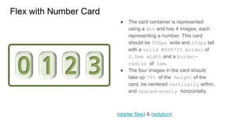 Flex with Number Card
● The card container is represented
using a div and has 4 images, each
representing a number. This card
should be 500px wide and 200px tall
with a solid #698733 border of
0.5em width and a border-
radius of 1em.
● The four images in the card should
take up 70% of the height of the
card, be centered vertically within,
and spaced-evenly horizontally.
(starter files) & (solution)
 