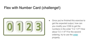 Flex with Number Card (challenge!)
● Once you've finished this exercise to
get the expected output, how can
you modify your CSS to get the
numbers in the order "3 2 1 0"? How
about "2 3 1 0"? For the second
ordering, try to use the order
property.
 