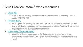 Extra Practice: more flexbox resources
● Weird-flex
○ A visual aid for learning and seeing flex properties in action. Made by Chao, a
former CSE 154 TA!
● Flexbox ducky
○ a CSS game for learning the basics of Flexbox. It's fairly self-contained, but feel
free to talk to your neighbors with any questions or let your TA know if you run into
anything you're not sure about along the way!
● CSS-Tricks Guide to Flexbox
○ goes into a deeper explanation of the flex properties and has some great
examples to compare each - it's a great bookmark resource to reference for this
class!
 