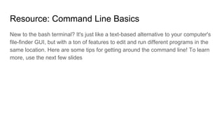 Resource: Command Line Basics
New to the bash terminal? It's just like a text-based alternative to your computer's
file-finder GUI, but with a ton of features to edit and run different programs in the
same location. Here are some tips for getting around the command line! To learn
more, use the next few slides
 