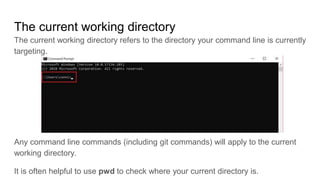 The current working directory
The current working directory refers to the directory your command line is currently
targeting.
Any command line commands (including git commands) will apply to the current
working directory.
It is often helpful to use pwd to check where your current directory is.
 