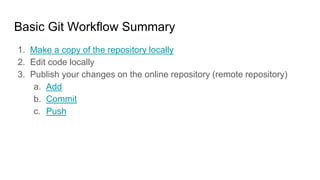Basic Git Workflow Summary
1. Make a copy of the repository locally
2. Edit code locally
3. Publish your changes on the online repository (remote repository)
a. Add
b. Commit
c. Push
 
