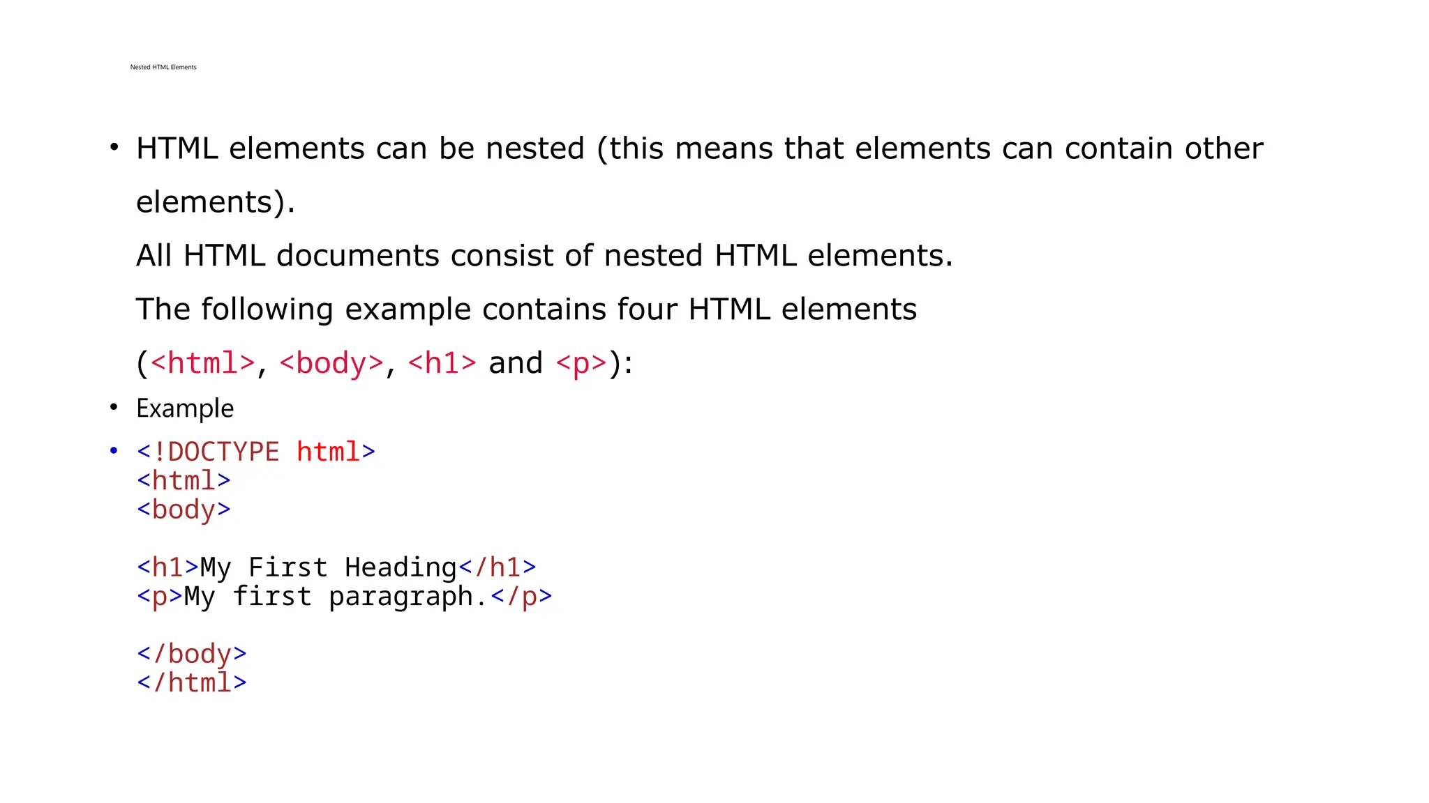 Nested HTML Elements
• HTML elements can be nested (this means that elements can contain other
elements).
All HTML documents consist of nested HTML elements.
The following example contains four HTML elements
(<html>, <body>, <h1> and <p>):
• Example
• <!DOCTYPE html>
<html>
<body>
<h1>My First Heading</h1>
<p>My first paragraph.</p>
</body>
</html>
 