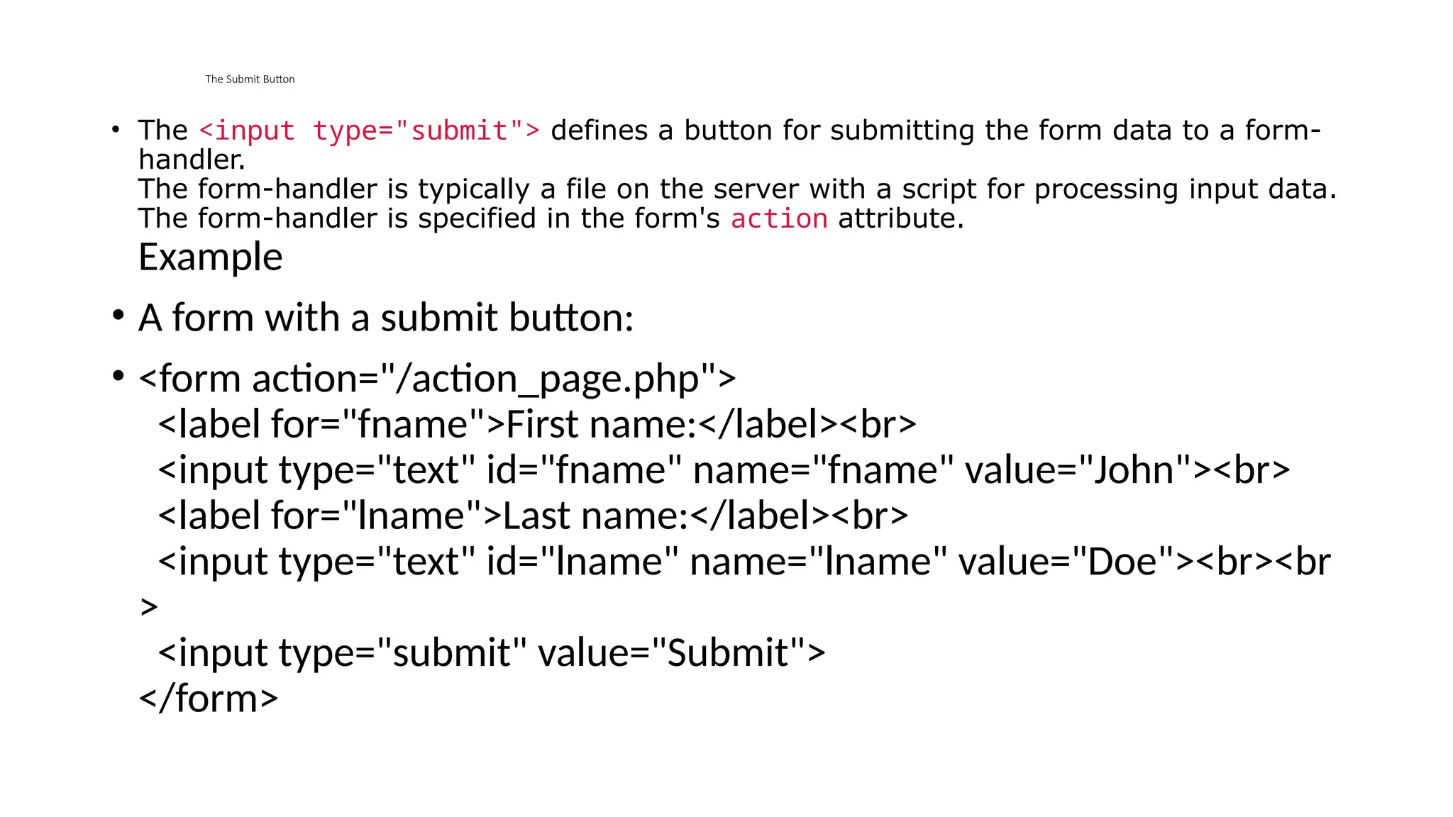 The Submit Button
• The <input type="submit"> defines a button for submitting the form data to a form-
handler.
The form-handler is typically a file on the server with a script for processing input data.
The form-handler is specified in the form's action attribute.
Example
• A form with a submit button:
• <form action="/action_page.php">
<label for="fname">First name:</label><br>
<input type="text" id="fname" name="fname" value="John"><br>
<label for="lname">Last name:</label><br>
<input type="text" id="lname" name="lname" value="Doe"><br><br
>
<input type="submit" value="Submit">
</form>
 