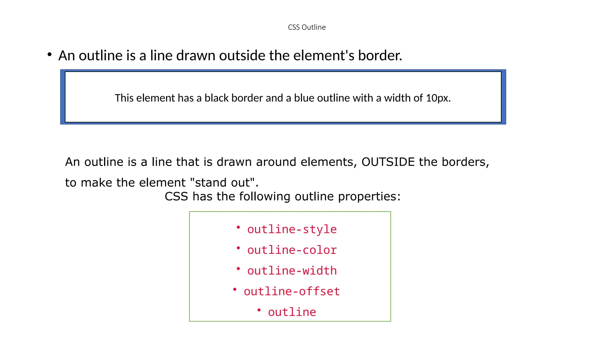 CSS Outline
• An outline is a line drawn outside the element's border.
This element has a black border and a blue outline with a width of 10px.
An outline is a line that is drawn around elements, OUTSIDE the borders,
to make the element "stand out".
CSS has the following outline properties:
• outline-style
• outline-color
• outline-width
• outline-offset
• outline
 