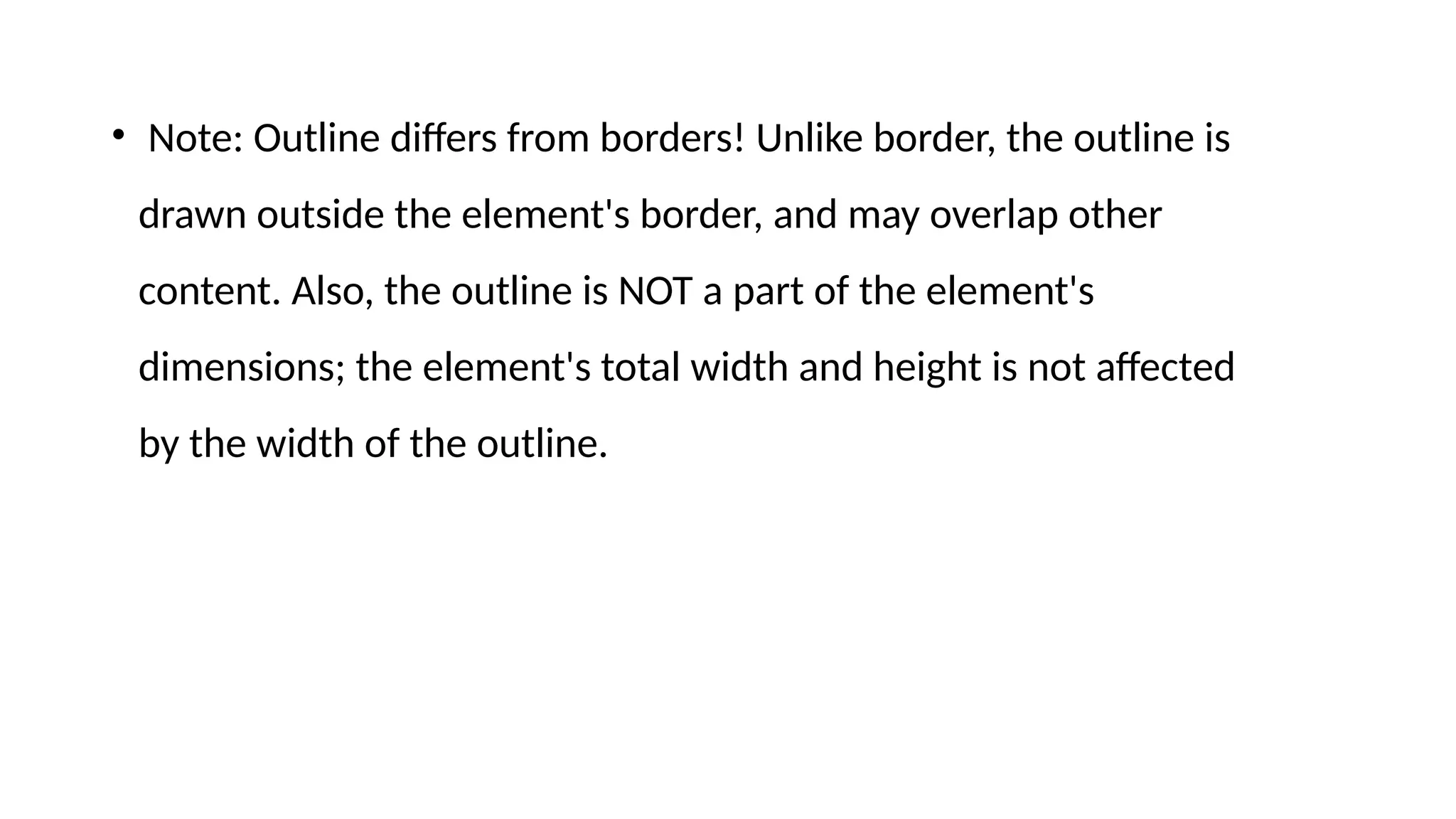 • Note: Outline differs from borders! Unlike border, the outline is
drawn outside the element's border, and may overlap other
content. Also, the outline is NOT a part of the element's
dimensions; the element's total width and height is not affected
by the width of the outline.
 