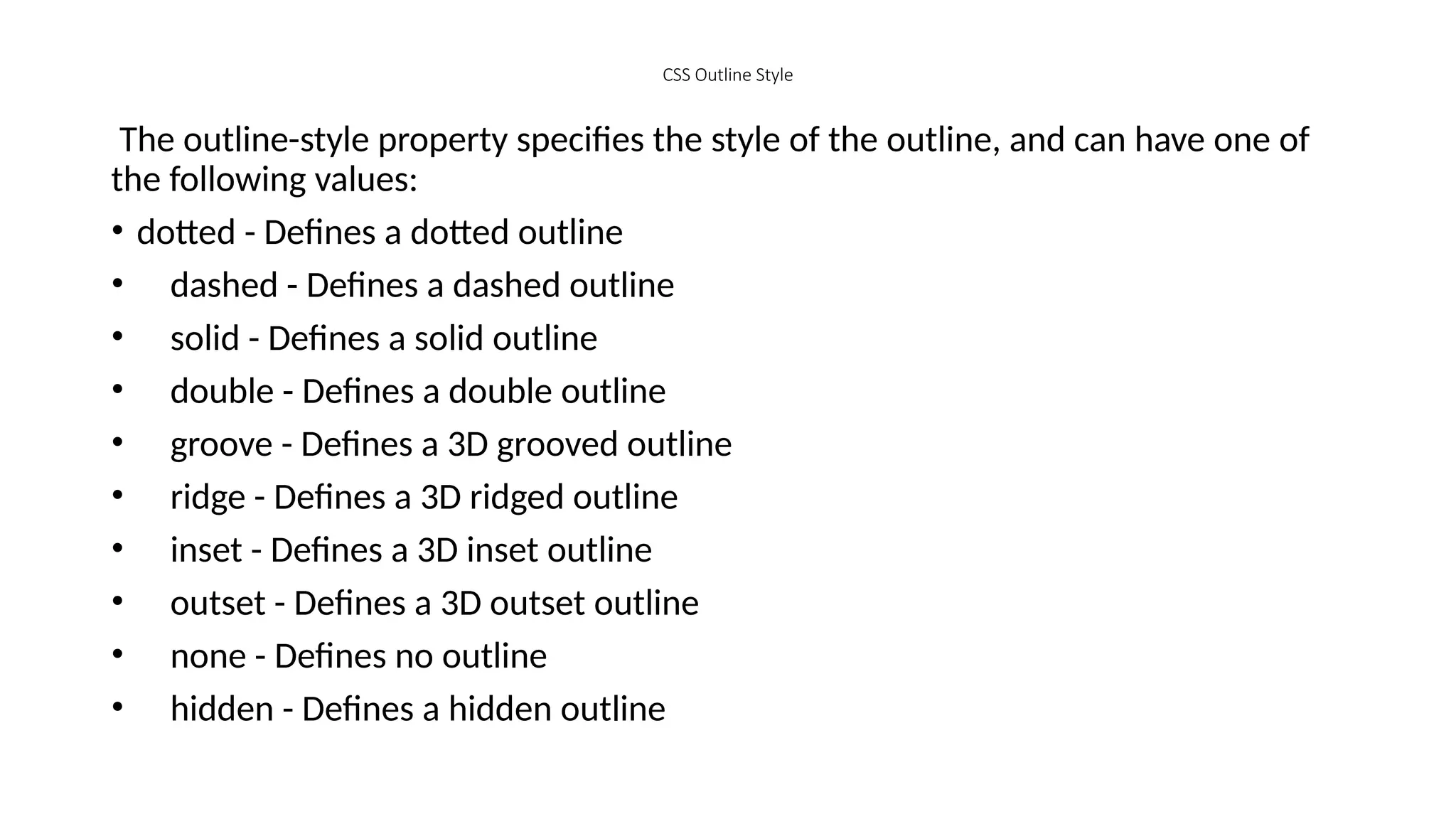 CSS Outline Style
The outline-style property specifies the style of the outline, and can have one of
the following values:
• dotted - Defines a dotted outline
• dashed - Defines a dashed outline
• solid - Defines a solid outline
• double - Defines a double outline
• groove - Defines a 3D grooved outline
• ridge - Defines a 3D ridged outline
• inset - Defines a 3D inset outline
• outset - Defines a 3D outset outline
• none - Defines no outline
• hidden - Defines a hidden outline
 