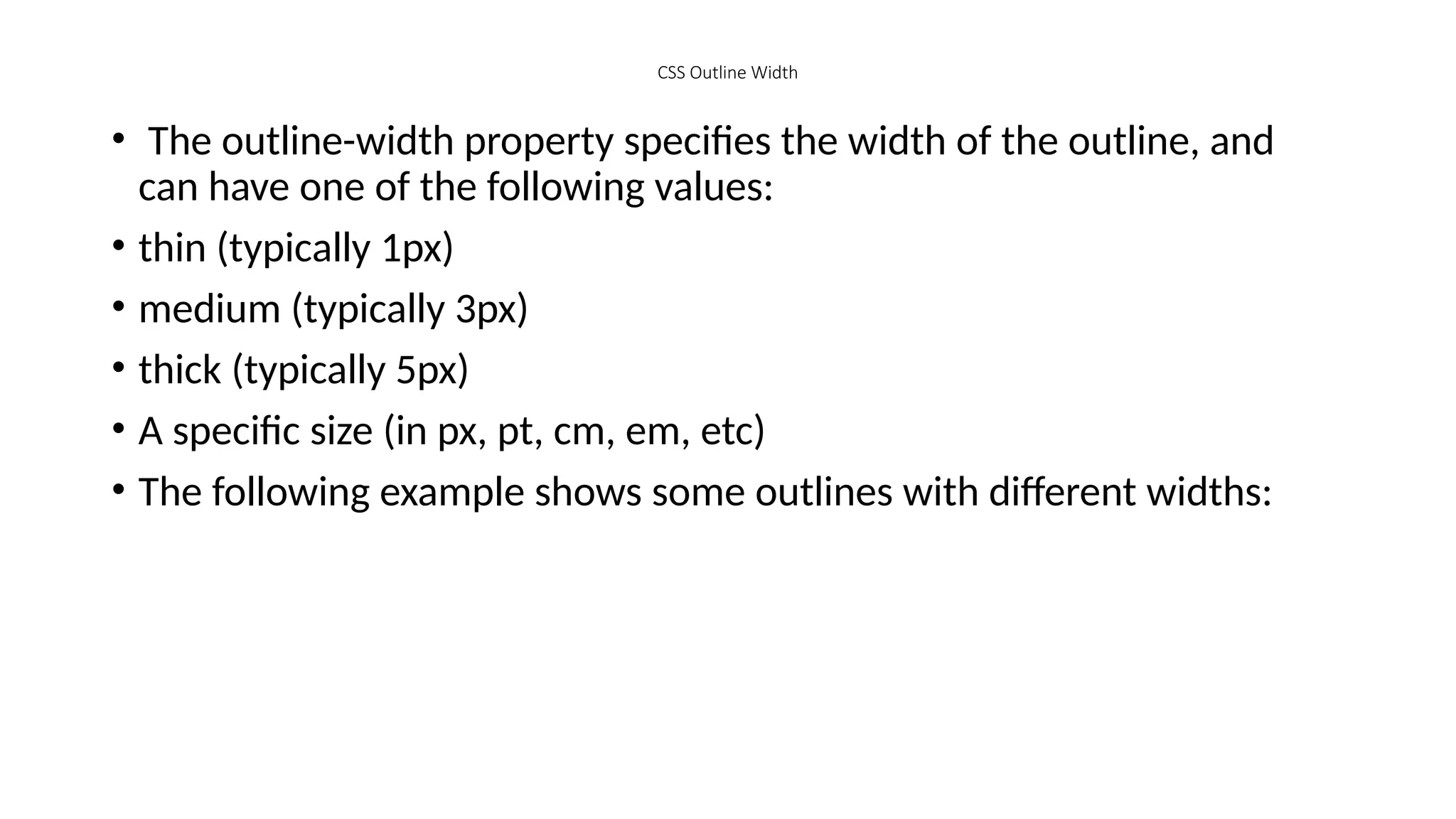 CSS Outline Width
• The outline-width property specifies the width of the outline, and
can have one of the following values:
• thin (typically 1px)
• medium (typically 3px)
• thick (typically 5px)
• A specific size (in px, pt, cm, em, etc)
• The following example shows some outlines with different widths:
 