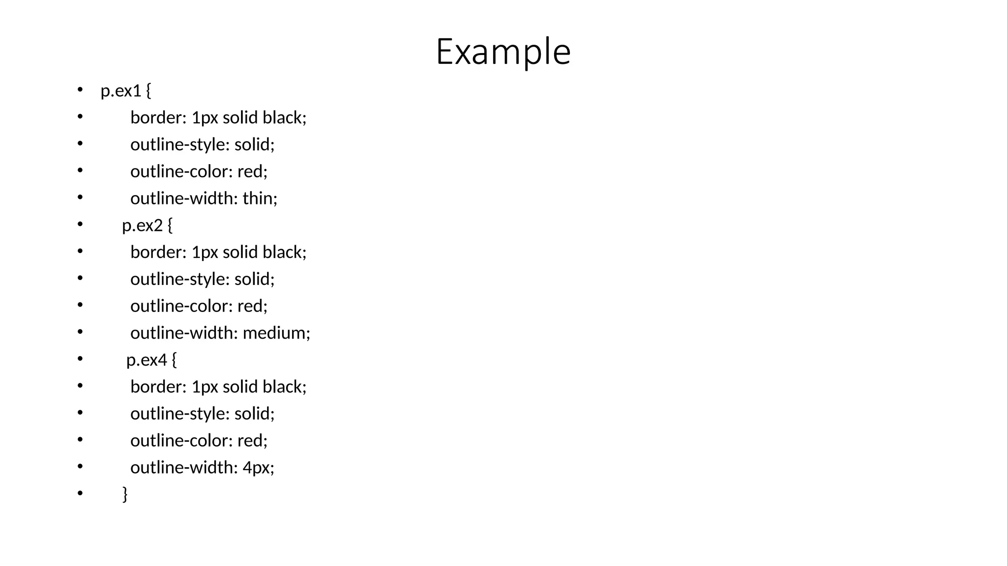Example
• p.ex1 {
• border: 1px solid black;
• outline-style: solid;
• outline-color: red;
• outline-width: thin;
• p.ex2 {
• border: 1px solid black;
• outline-style: solid;
• outline-color: red;
• outline-width: medium;
• p.ex4 {
• border: 1px solid black;
• outline-style: solid;
• outline-color: red;
• outline-width: 4px;
• }
 