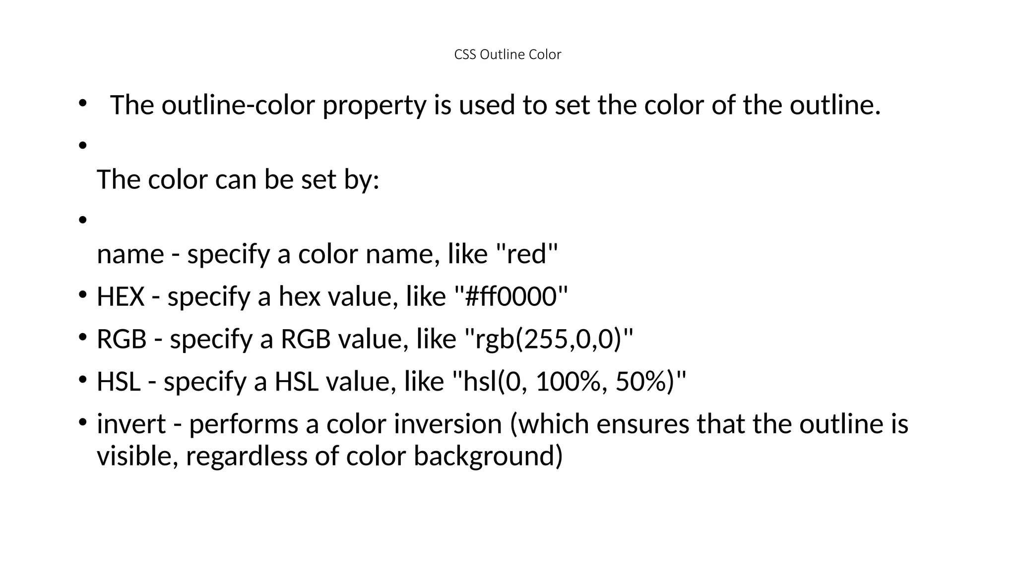 CSS Outline Color
• The outline-color property is used to set the color of the outline.
•
The color can be set by:
•
name - specify a color name, like "red"
• HEX - specify a hex value, like "#ff0000"
• RGB - specify a RGB value, like "rgb(255,0,0)"
• HSL - specify a HSL value, like "hsl(0, 100%, 50%)"
• invert - performs a color inversion (which ensures that the outline is
visible, regardless of color background)
 