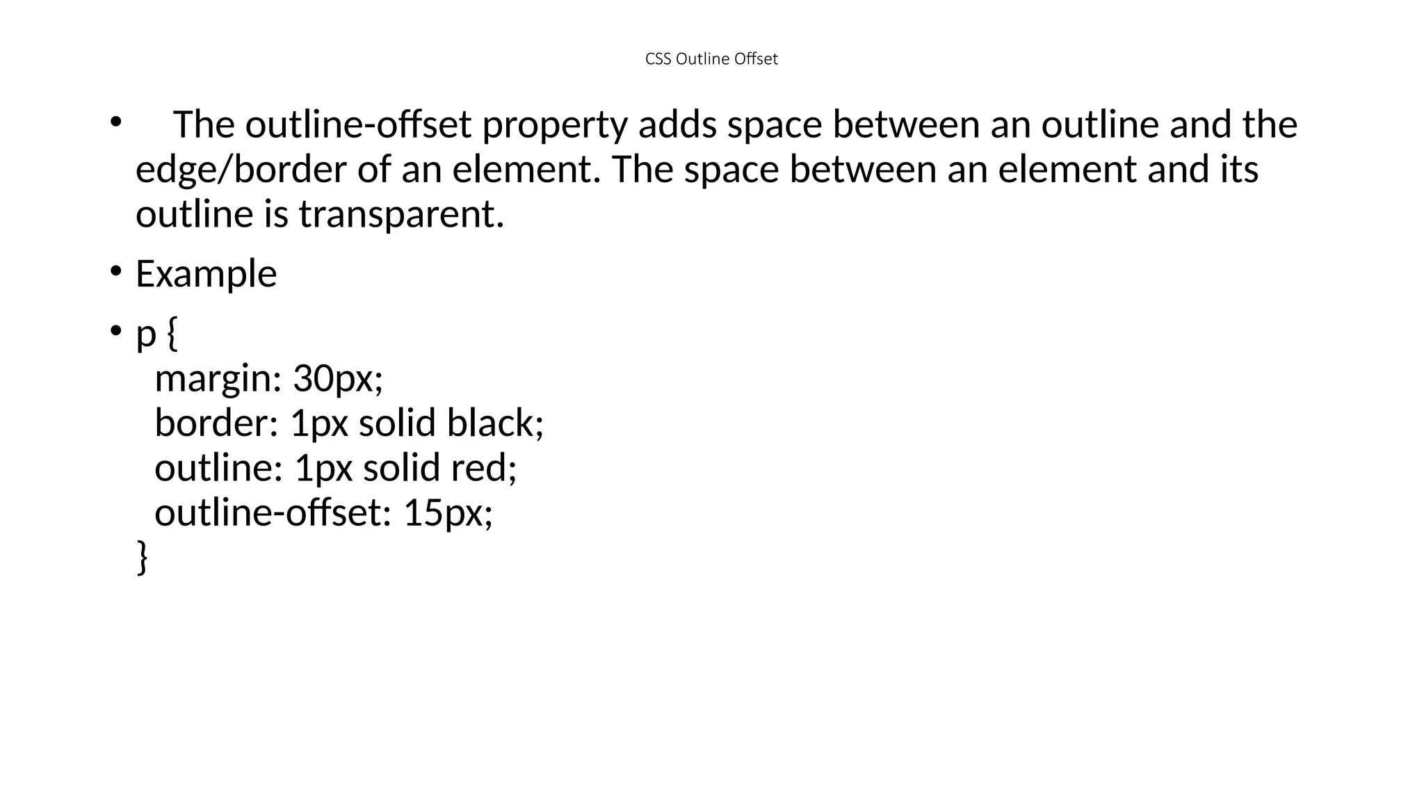 CSS Outline Offset
• The outline-offset property adds space between an outline and the
edge/border of an element. The space between an element and its
outline is transparent.
• Example
• p {
margin: 30px;
border: 1px solid black;
outline: 1px solid red;
outline-offset: 15px;
}
 