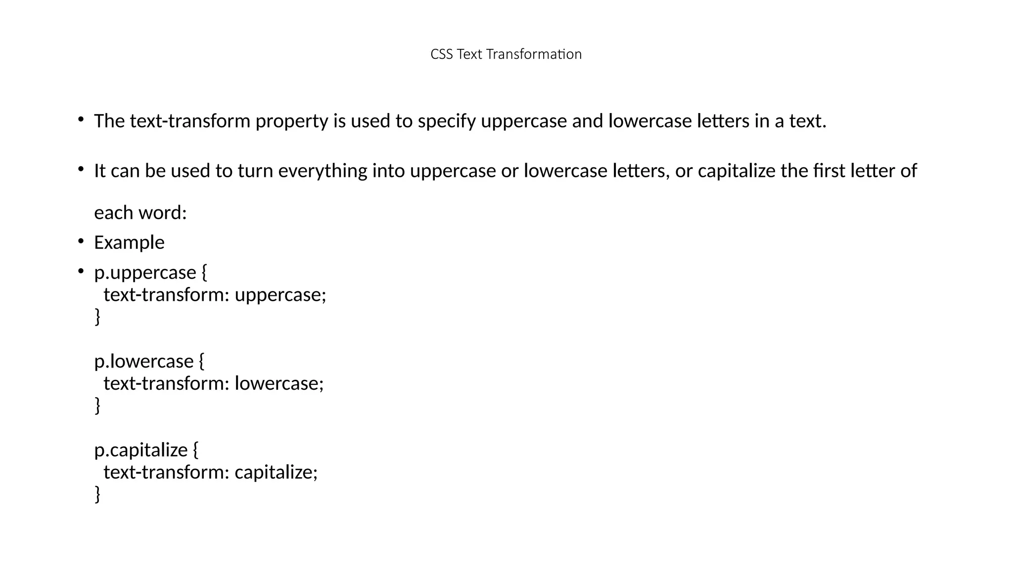 CSS Text Transformation
• The text-transform property is used to specify uppercase and lowercase letters in a text.
• It can be used to turn everything into uppercase or lowercase letters, or capitalize the first letter of
each word:
• Example
• p.uppercase {
text-transform: uppercase;
}
p.lowercase {
text-transform: lowercase;
}
p.capitalize {
text-transform: capitalize;
}
 