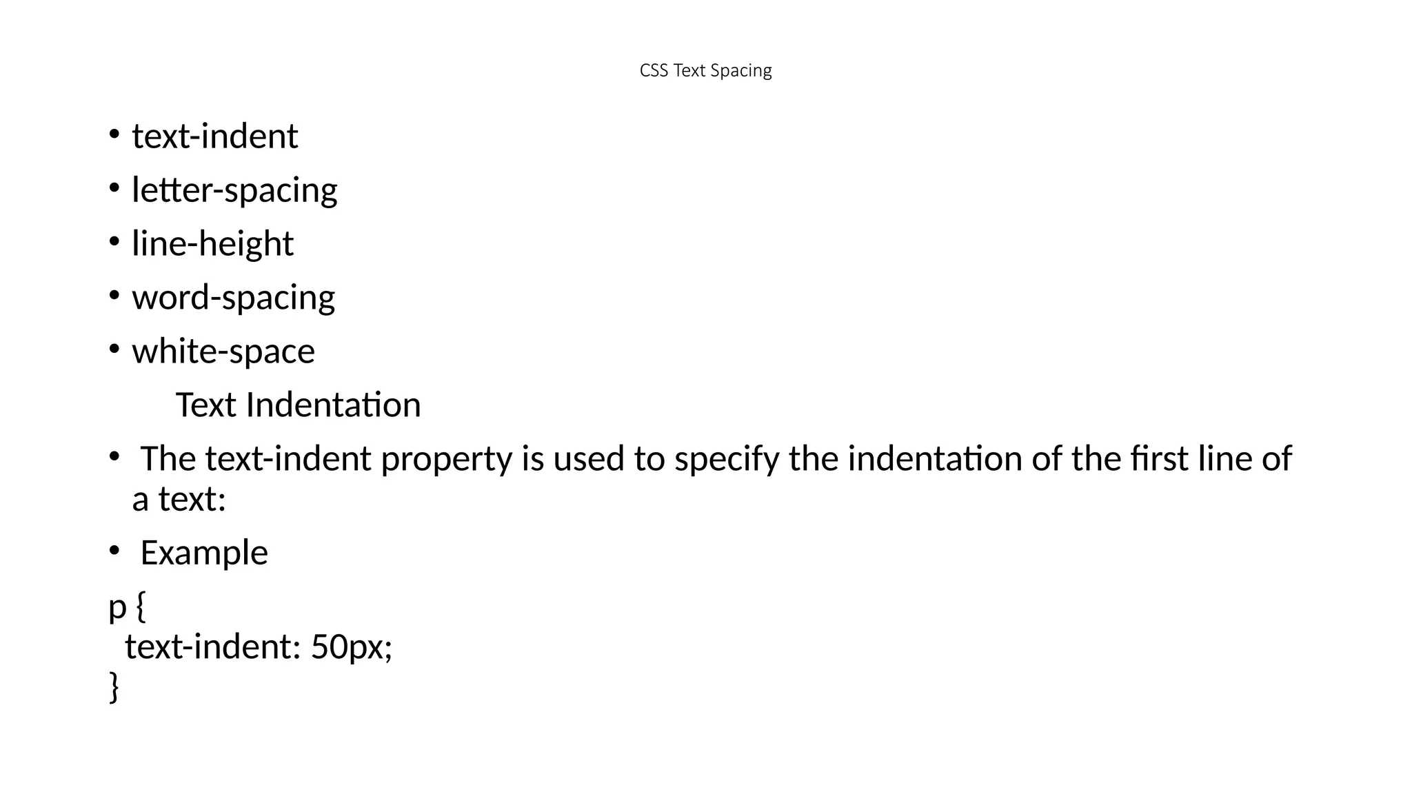 CSS Text Spacing
• text-indent
• letter-spacing
• line-height
• word-spacing
• white-space
Text Indentation
• The text-indent property is used to specify the indentation of the first line of
a text:
• Example
p {
text-indent: 50px;
}
 
