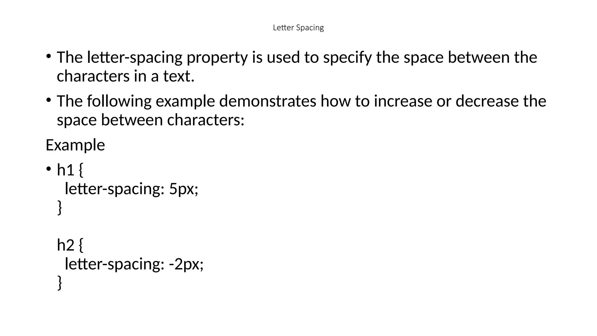 Letter Spacing
• The letter-spacing property is used to specify the space between the
characters in a text.
• The following example demonstrates how to increase or decrease the
space between characters:
Example
• h1 {
letter-spacing: 5px;
}
h2 {
letter-spacing: -2px;
}
 