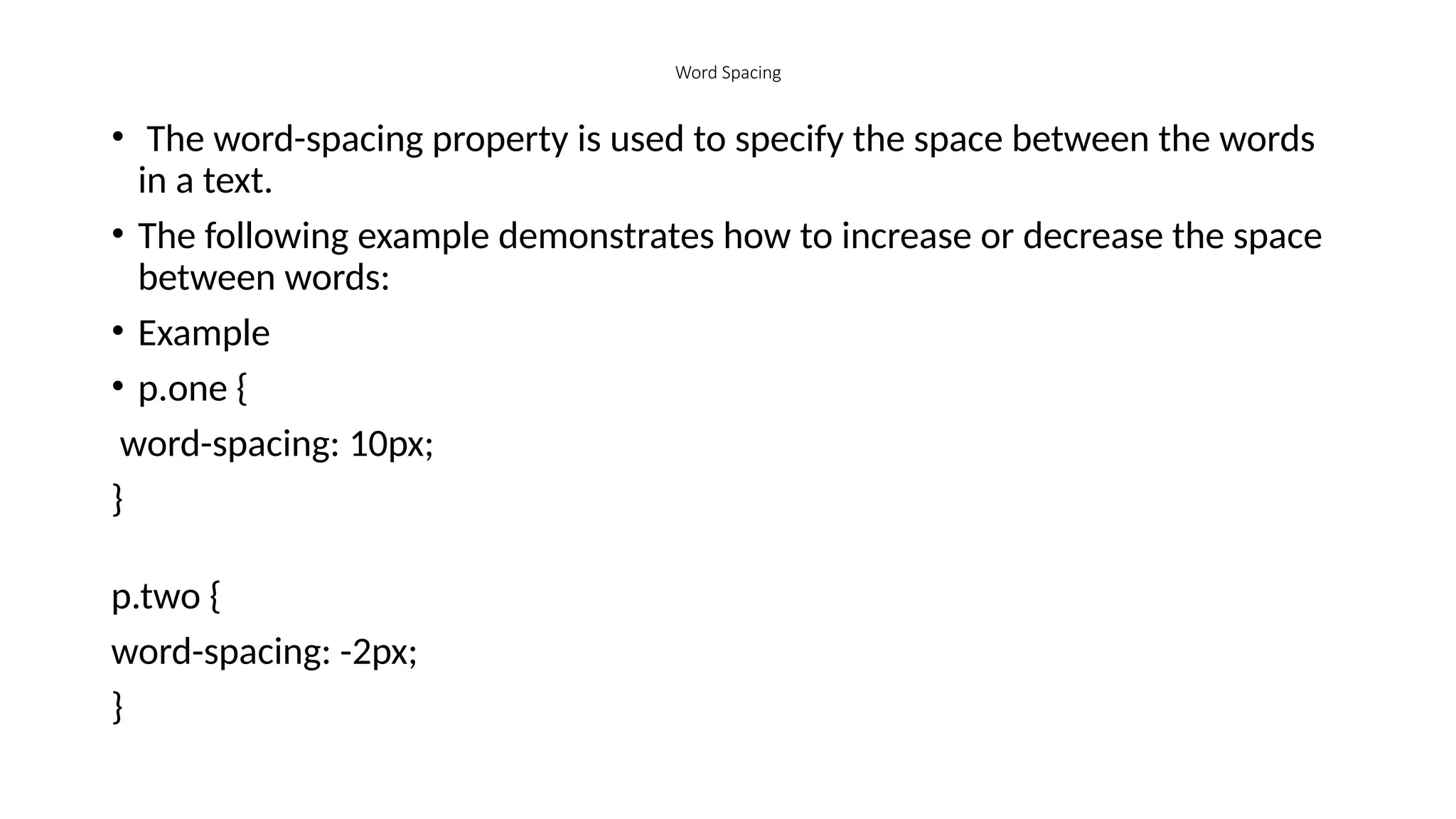 Word Spacing
• The word-spacing property is used to specify the space between the words
in a text.
• The following example demonstrates how to increase or decrease the space
between words:
• Example
• p.one {
word-spacing: 10px;
}
p.two {
word-spacing: -2px;
}
 