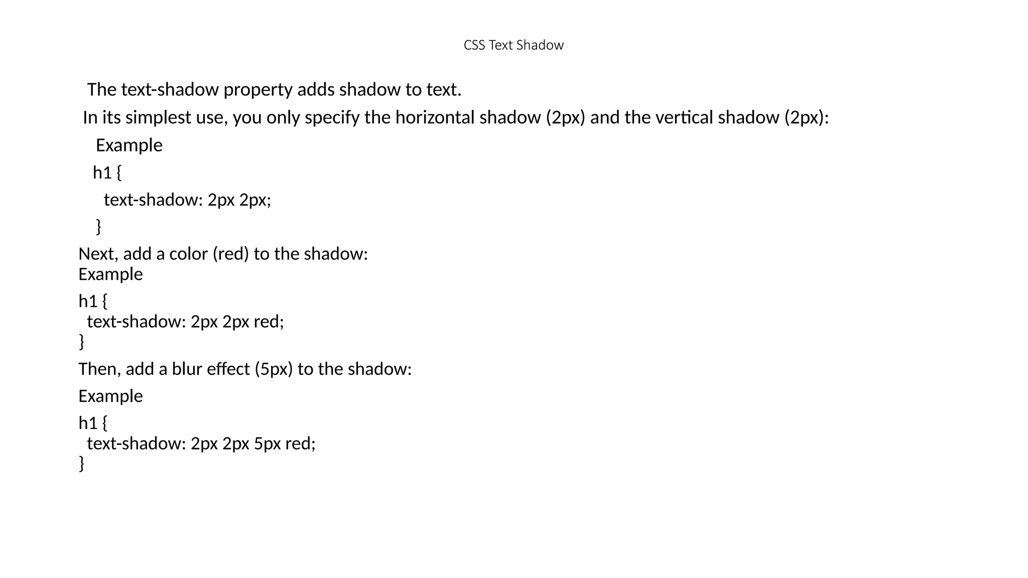 CSS Text Shadow
The text-shadow property adds shadow to text.
In its simplest use, you only specify the horizontal shadow (2px) and the vertical shadow (2px):
Example
h1 {
text-shadow: 2px 2px;
}
Next, add a color (red) to the shadow:
Example
h1 {
text-shadow: 2px 2px red;
}
Then, add a blur effect (5px) to the shadow:
Example
h1 {
text-shadow: 2px 2px 5px red;
}
 