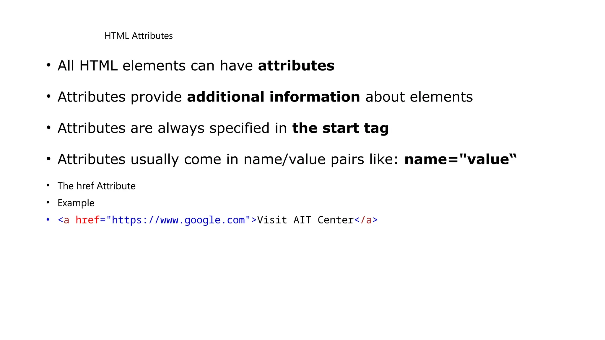 HTML Attributes
• All HTML elements can have attributes
• Attributes provide additional information about elements
• Attributes are always specified in the start tag
• Attributes usually come in name/value pairs like: name="value“
• The href Attribute
• Example
• <a href="https://www.google.com">Visit AIT Center</a>
 