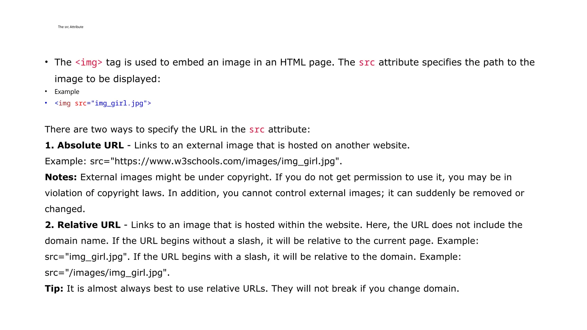 The src Attribute
• The <img> tag is used to embed an image in an HTML page. The src attribute specifies the path to the
image to be displayed:
• Example
• <img src="img_girl.jpg">
There are two ways to specify the URL in the src attribute:
1. Absolute URL - Links to an external image that is hosted on another website.
Example: src="https://www.w3schools.com/images/img_girl.jpg".
Notes: External images might be under copyright. If you do not get permission to use it, you may be in
violation of copyright laws. In addition, you cannot control external images; it can suddenly be removed or
changed.
2. Relative URL - Links to an image that is hosted within the website. Here, the URL does not include the
domain name. If the URL begins without a slash, it will be relative to the current page. Example:
src="img_girl.jpg". If the URL begins with a slash, it will be relative to the domain. Example:
src="/images/img_girl.jpg".
Tip: It is almost always best to use relative URLs. They will not break if you change domain.
 