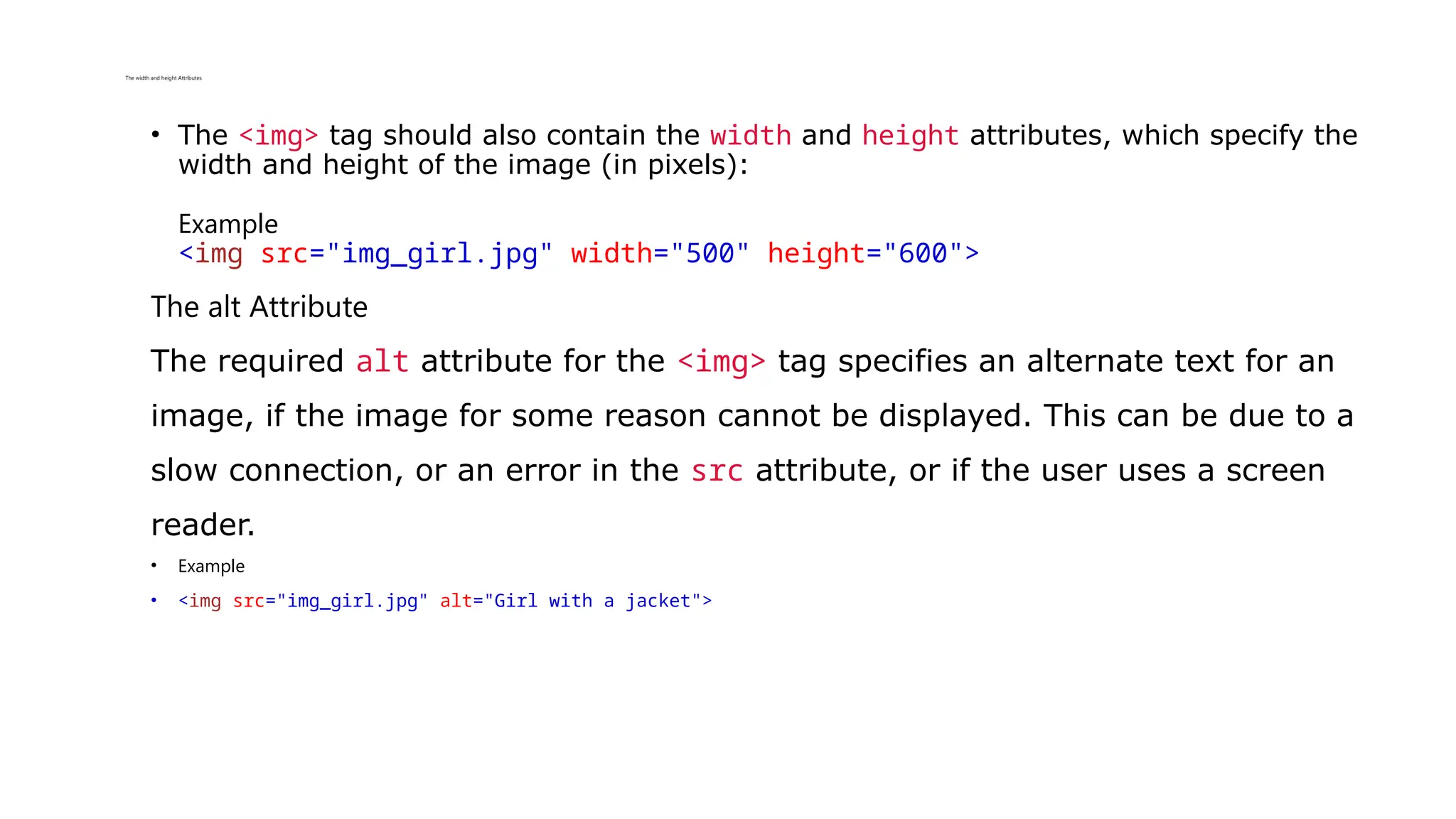 The width and height Attributes
• The <img> tag should also contain the width and height attributes, which specify the
width and height of the image (in pixels):
Example
<img src="img_girl.jpg" width="500" height="600">
The alt Attribute
The required alt attribute for the <img> tag specifies an alternate text for an
image, if the image for some reason cannot be displayed. This can be due to a
slow connection, or an error in the src attribute, or if the user uses a screen
reader.
• Example
• <img src="img_girl.jpg" alt="Girl with a jacket">
 