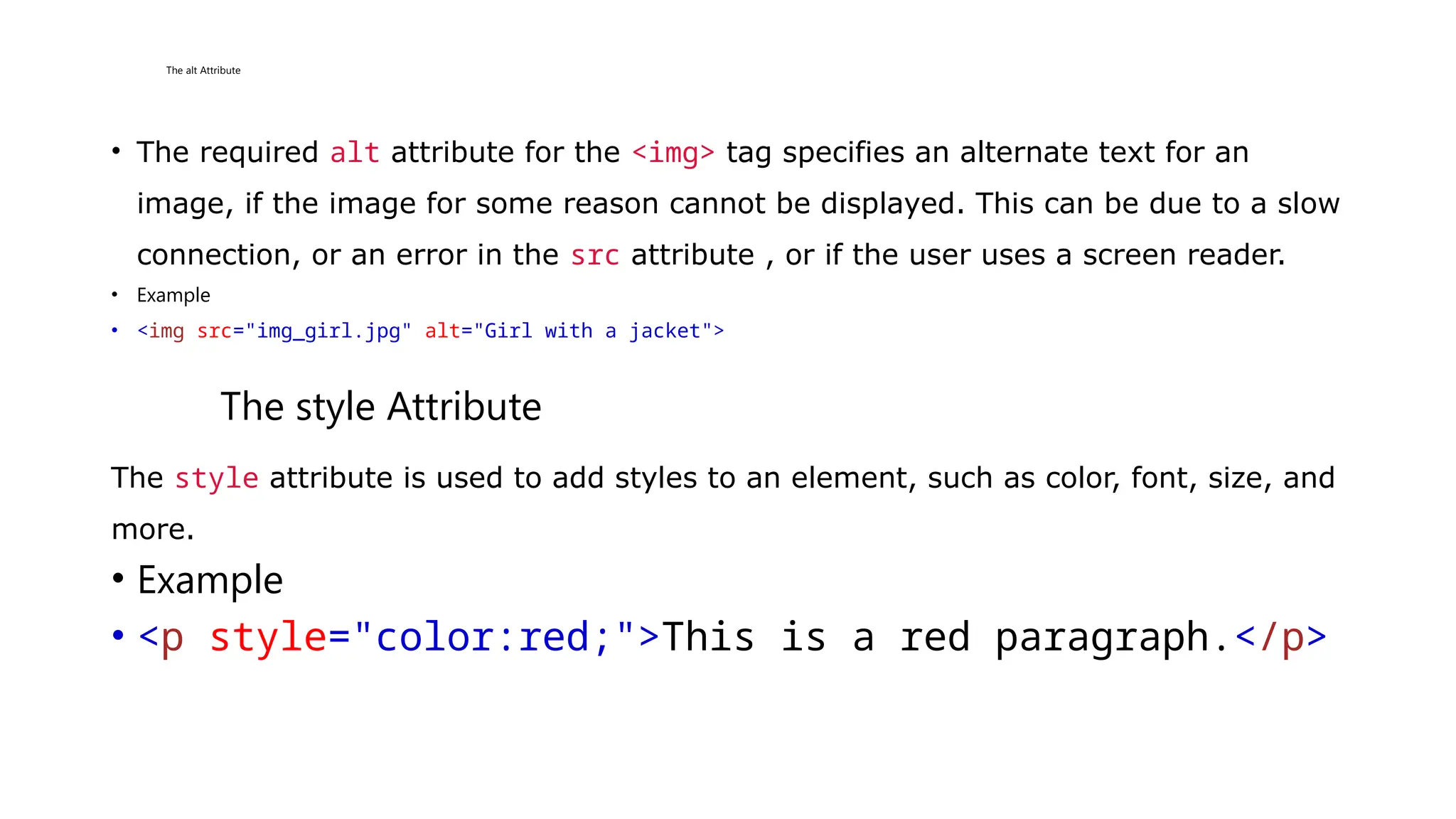 The alt Attribute
• The required alt attribute for the <img> tag specifies an alternate text for an
image, if the image for some reason cannot be displayed. This can be due to a slow
connection, or an error in the src attribute , or if the user uses a screen reader.
• Example
• <img src="img_girl.jpg" alt="Girl with a jacket">
The style Attribute
The style attribute is used to add styles to an element, such as color, font, size, and
more.
• Example
• <p style="color:red;">This is a red paragraph.</p>
 