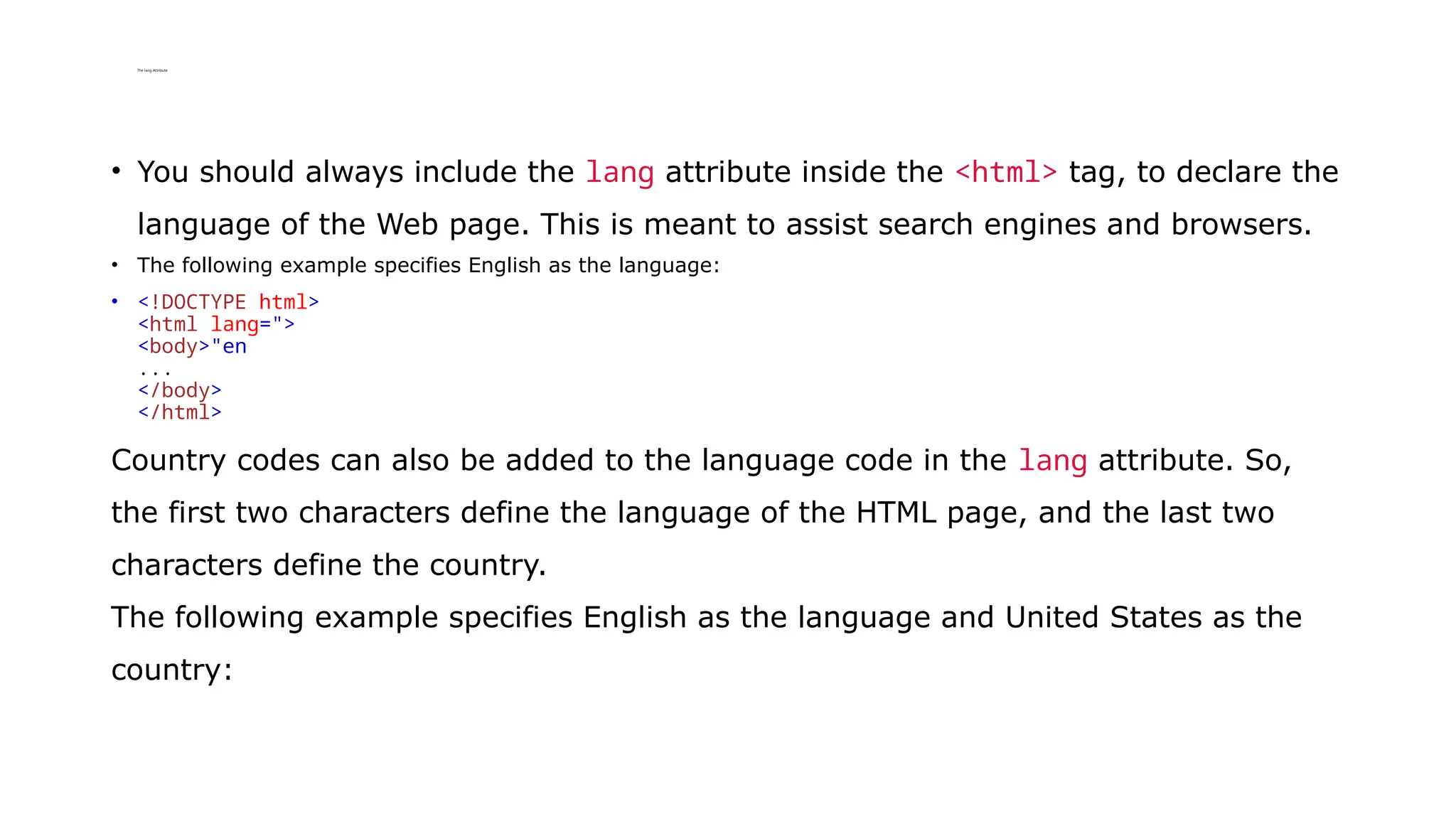 The lang Attribute
• You should always include the lang attribute inside the <html> tag, to declare the
language of the Web page. This is meant to assist search engines and browsers.
• The following example specifies English as the language:
• <!DOCTYPE html>
<html lang=">
<body>"en
...
</body>
</html>
Country codes can also be added to the language code in the lang attribute. So,
the first two characters define the language of the HTML page, and the last two
characters define the country.
The following example specifies English as the language and United States as the
country:
 